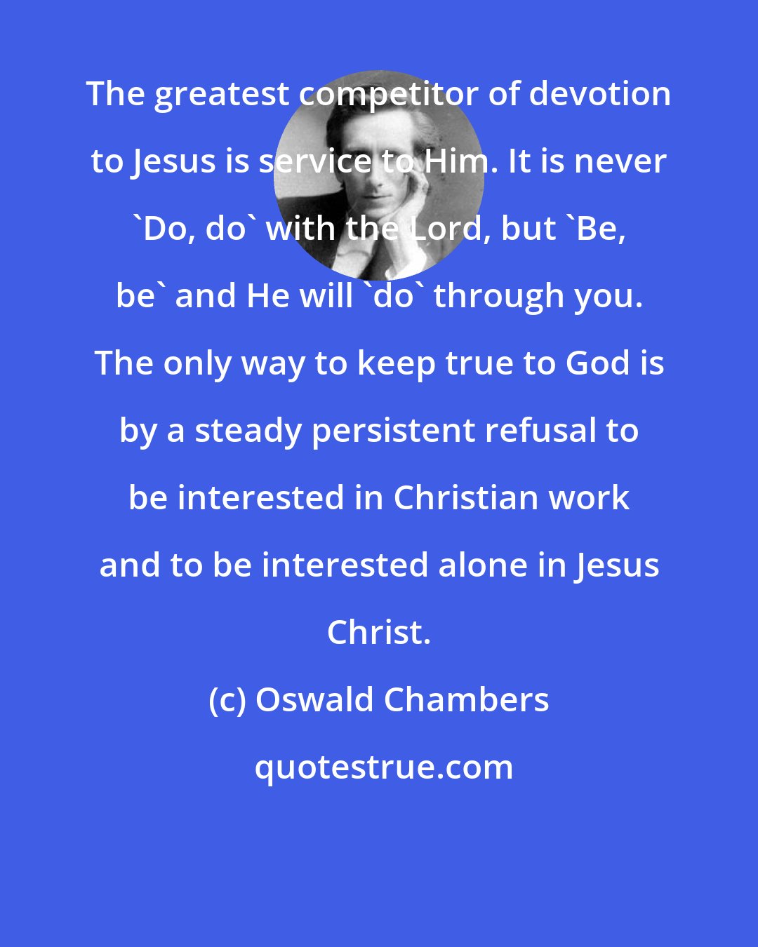 Oswald Chambers: The greatest competitor of devotion to Jesus is service to Him. It is never 'Do, do' with the Lord, but 'Be, be' and He will 'do' through you. The only way to keep true to God is by a steady persistent refusal to be interested in Christian work and to be interested alone in Jesus Christ.