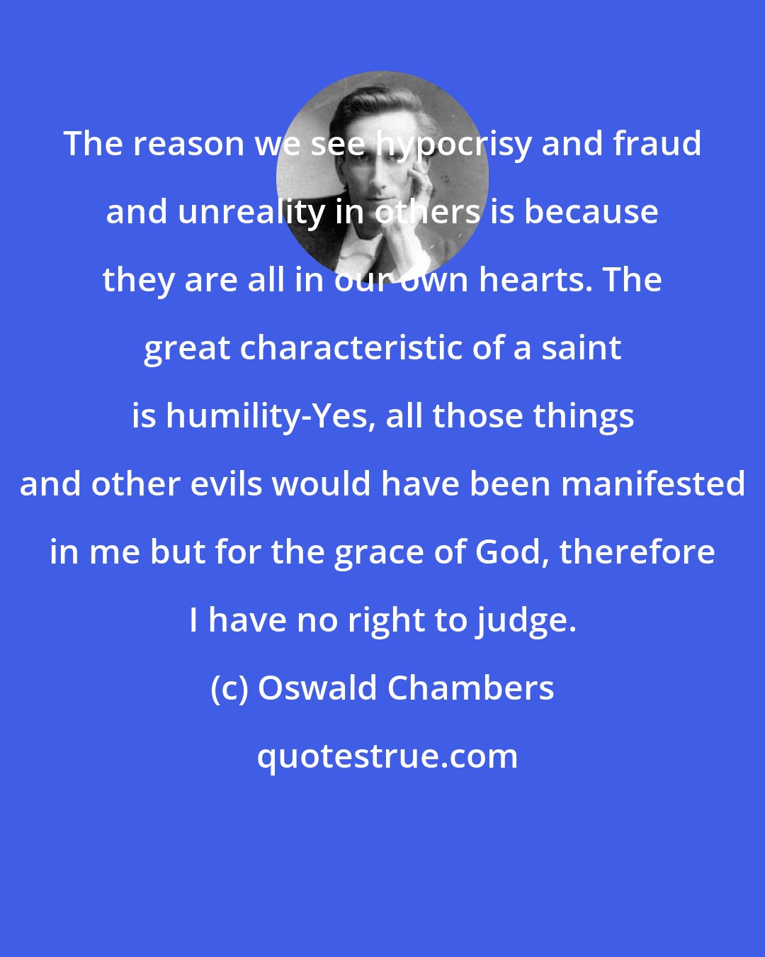 Oswald Chambers: The reason we see hypocrisy and fraud and unreality in others is because they are all in our own hearts. The great characteristic of a saint is humility-Yes, all those things and other evils would have been manifested in me but for the grace of God, therefore I have no right to judge.