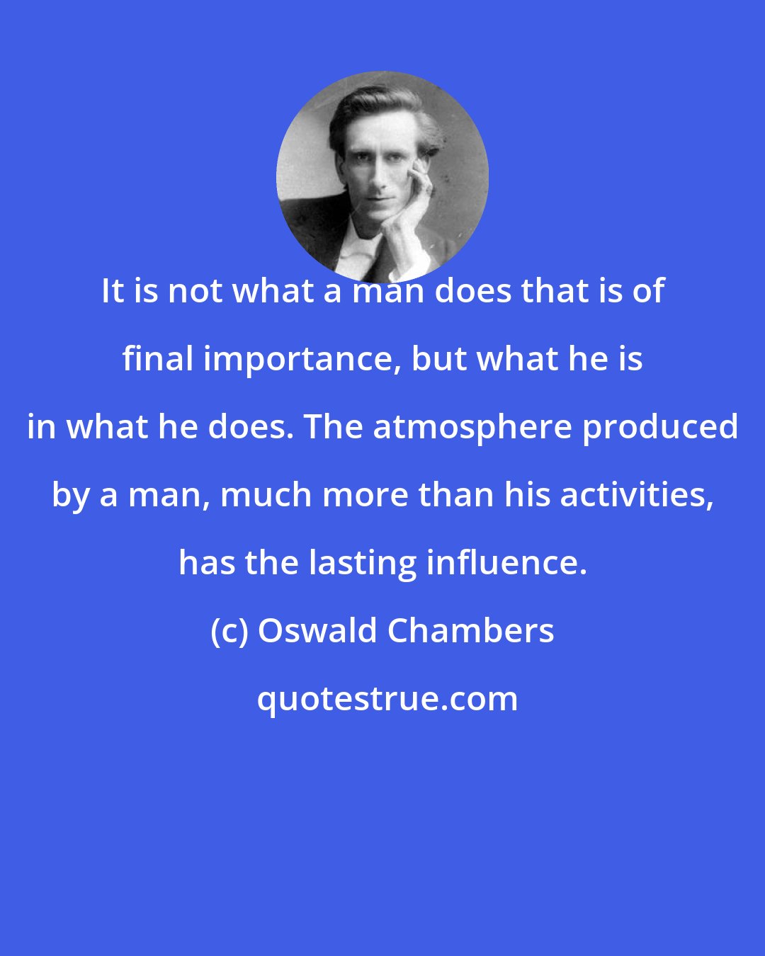 Oswald Chambers: It is not what a man does that is of final importance, but what he is in what he does. The atmosphere produced by a man, much more than his activities, has the lasting influence.