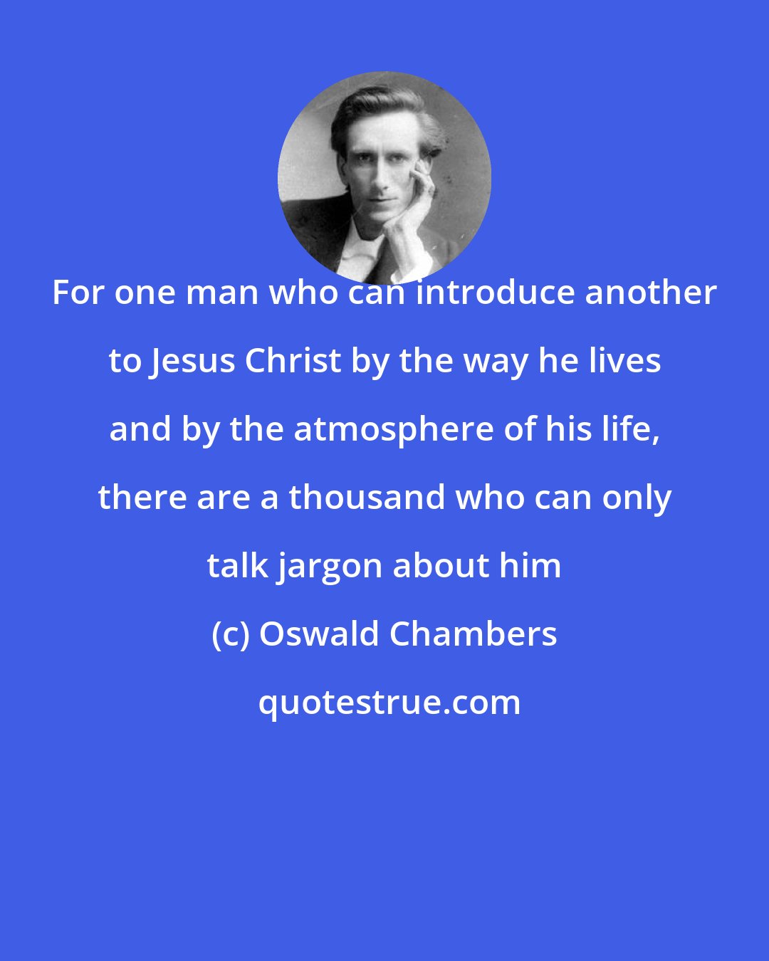 Oswald Chambers: For one man who can introduce another to Jesus Christ by the way he lives and by the atmosphere of his life, there are a thousand who can only talk jargon about him