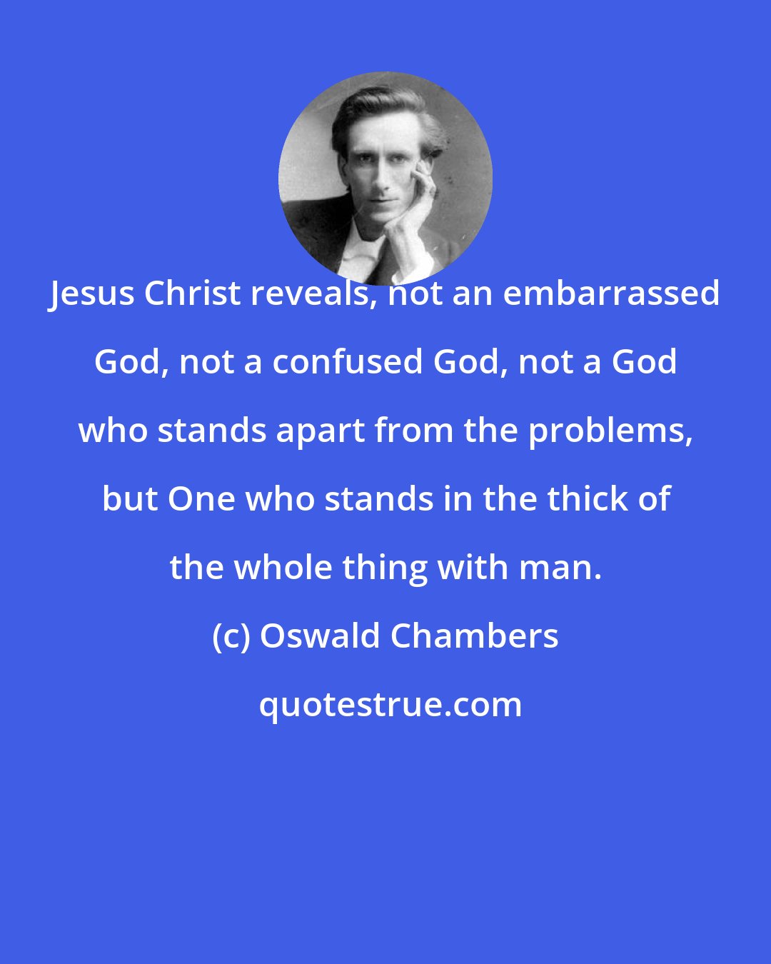 Oswald Chambers: Jesus Christ reveals, not an embarrassed God, not a confused God, not a God who stands apart from the problems, but One who stands in the thick of the whole thing with man.