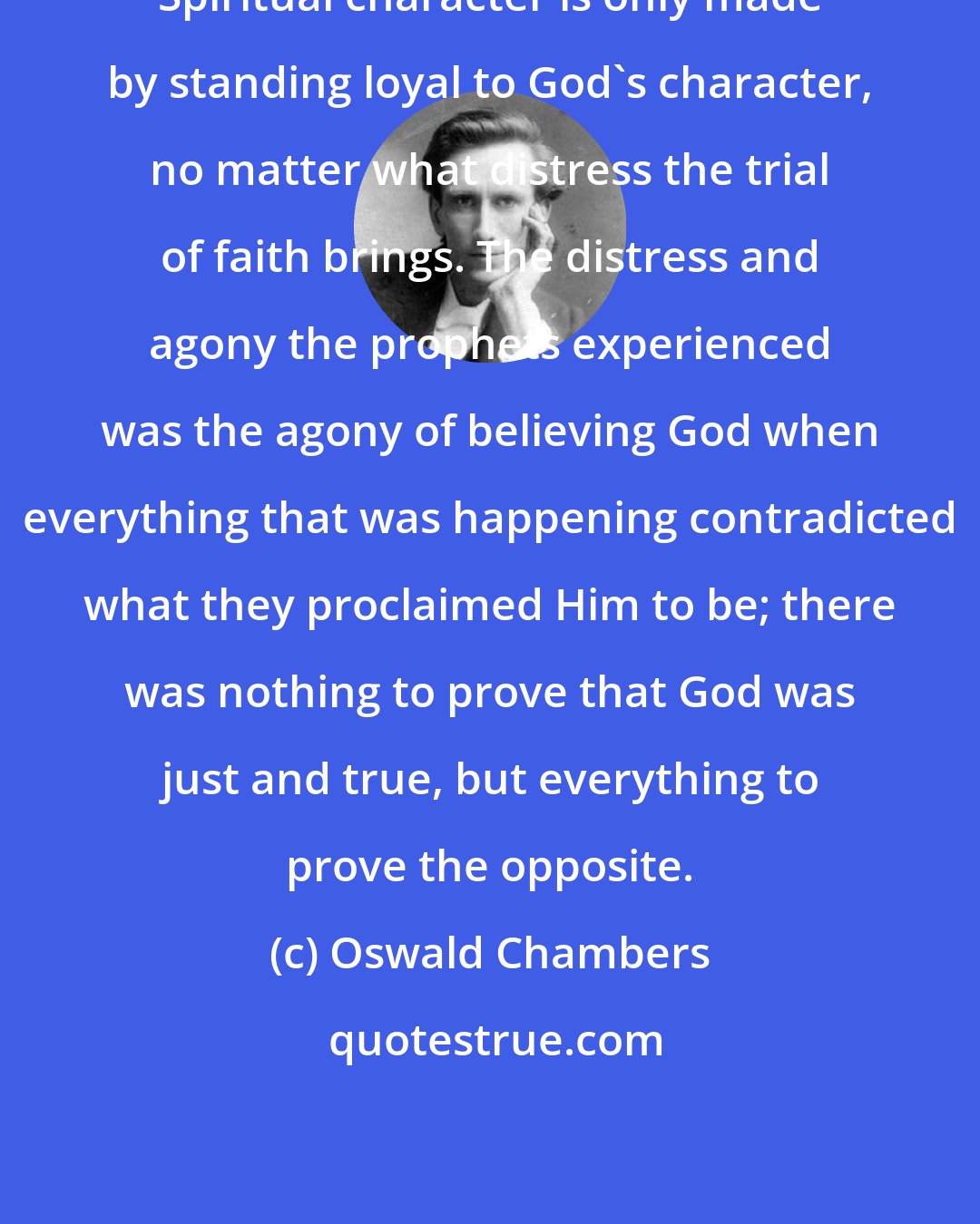 Oswald Chambers: Spiritual character is only made by standing loyal to God's character, no matter what distress the trial of faith brings. The distress and agony the prophets experienced was the agony of believing God when everything that was happening contradicted what they proclaimed Him to be; there was nothing to prove that God was just and true, but everything to prove the opposite.