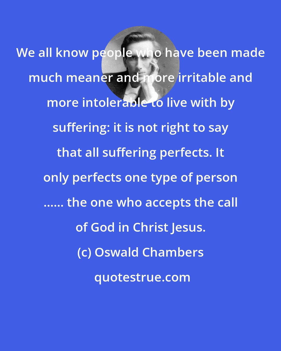 Oswald Chambers: We all know people who have been made much meaner and more irritable and more intolerable to live with by suffering: it is not right to say that all suffering perfects. It only perfects one type of person ...... the one who accepts the call of God in Christ Jesus.