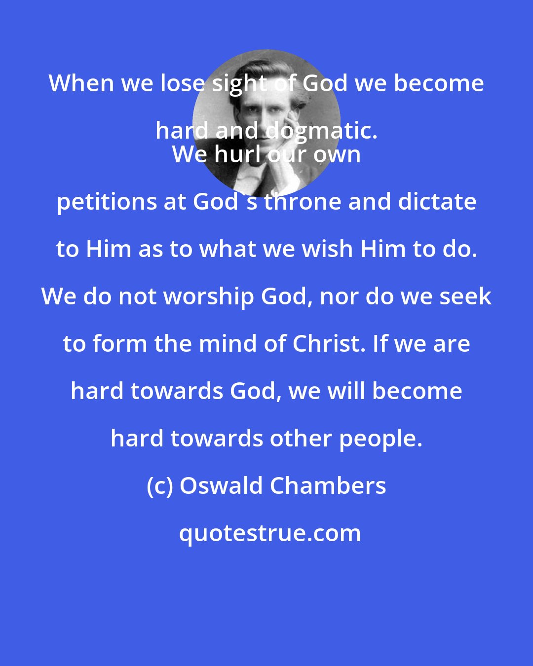 Oswald Chambers: When we lose sight of God we become hard and dogmatic. 
 We hurl our own petitions at God's throne and dictate to Him as to what we wish Him to do. We do not worship God, nor do we seek to form the mind of Christ. If we are hard towards God, we will become hard towards other people.