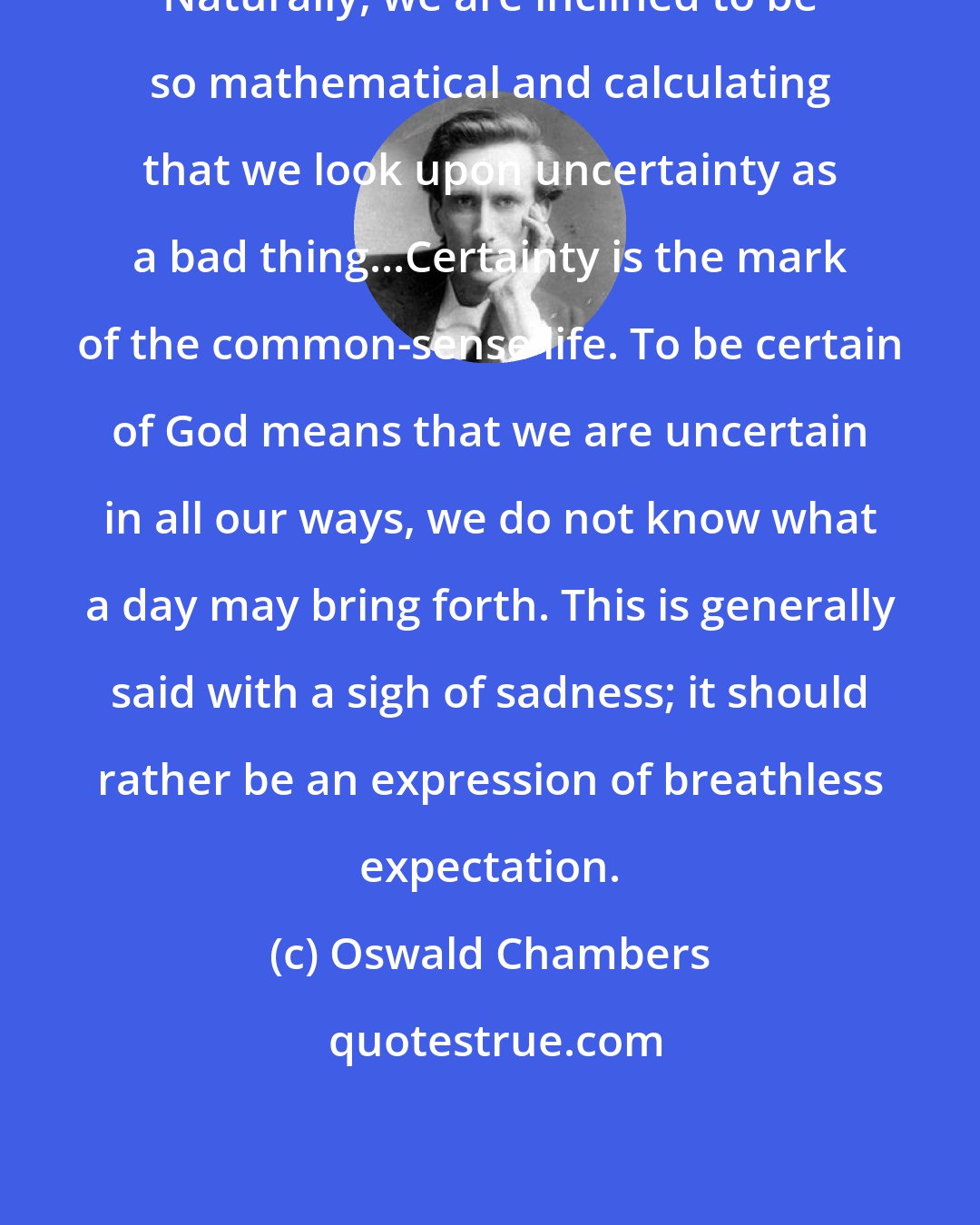 Oswald Chambers: Naturally, we are inclined to be so mathematical and calculating that we look upon uncertainty as a bad thing...Certainty is the mark of the common-sense life. To be certain of God means that we are uncertain in all our ways, we do not know what a day may bring forth. This is generally said with a sigh of sadness; it should rather be an expression of breathless expectation.