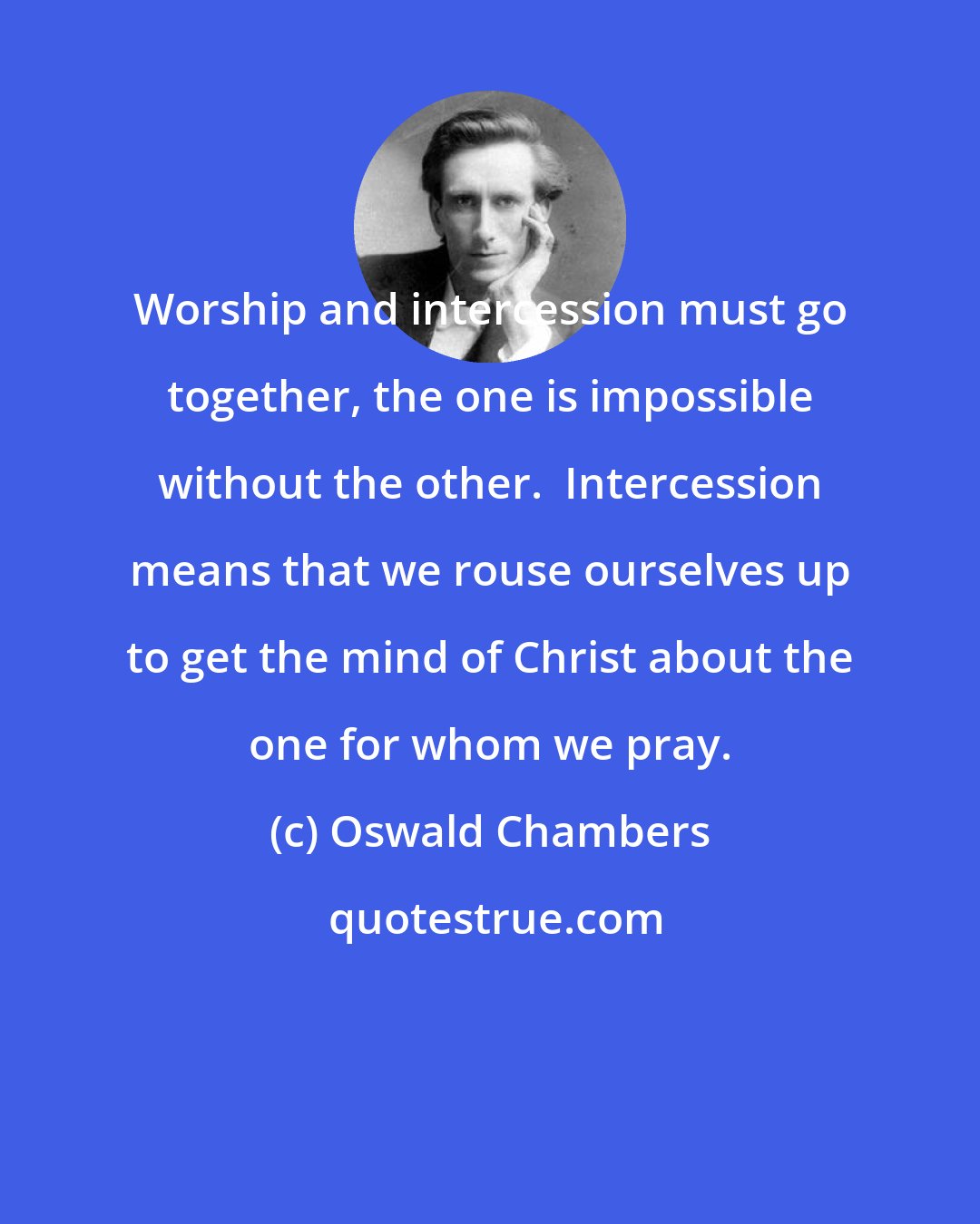 Oswald Chambers: Worship and intercession must go together, the one is impossible without the other.  Intercession means that we rouse ourselves up to get the mind of Christ about the one for whom we pray.