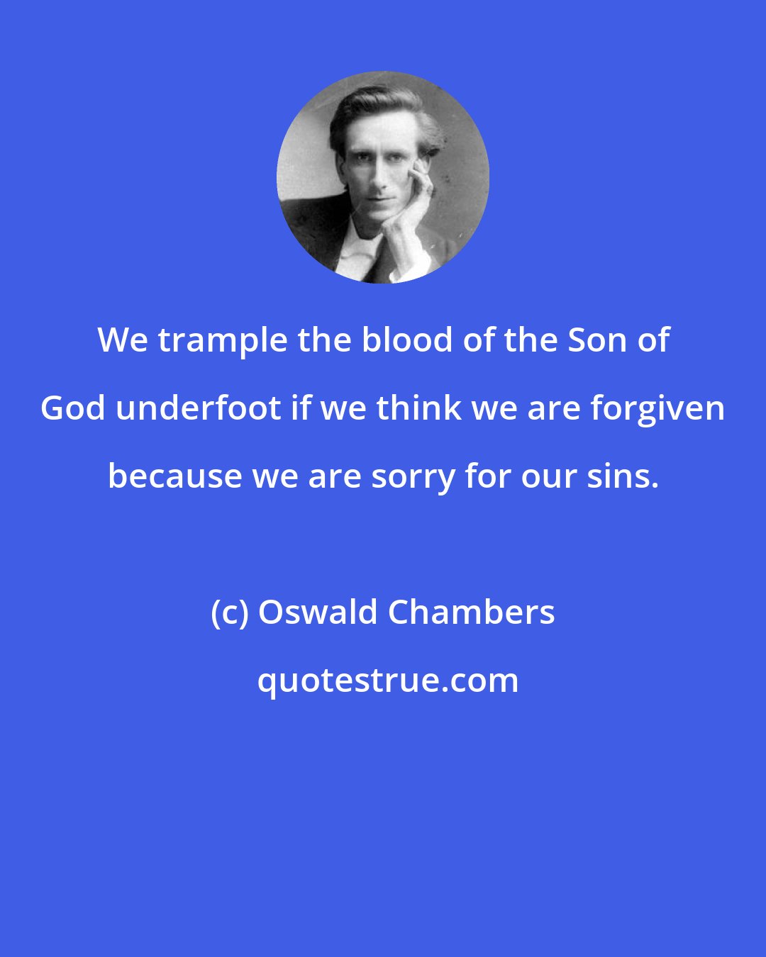 Oswald Chambers: We trample the blood of the Son of God underfoot if we think we are forgiven because we are sorry for our sins.