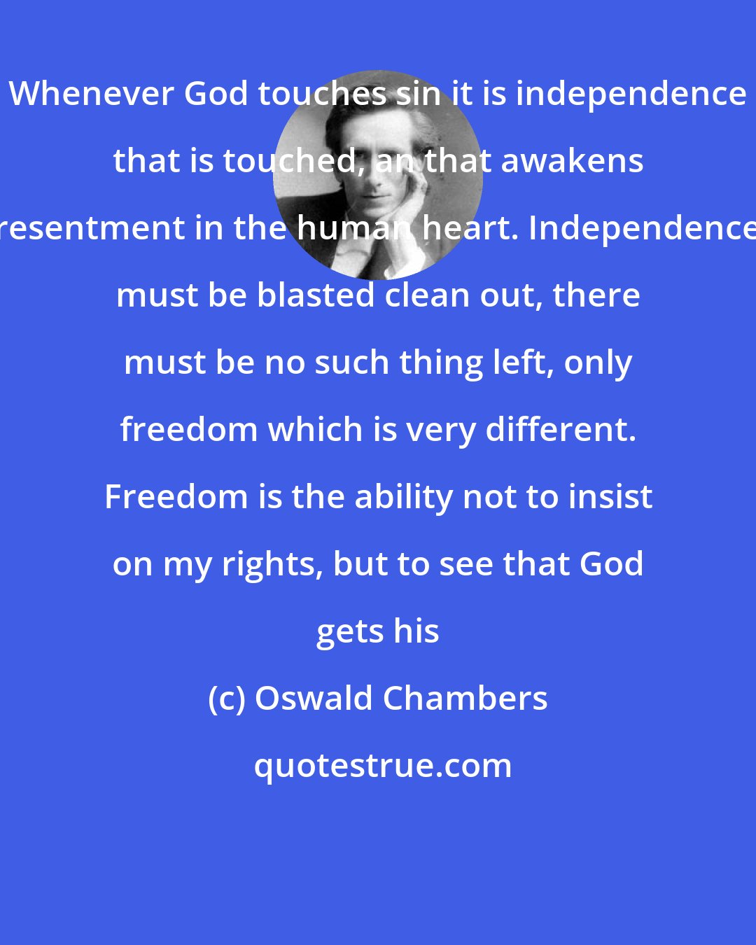 Oswald Chambers: Whenever God touches sin it is independence that is touched, an that awakens resentment in the human heart. Independence must be blasted clean out, there must be no such thing left, only freedom which is very different. Freedom is the ability not to insist on my rights, but to see that God gets his