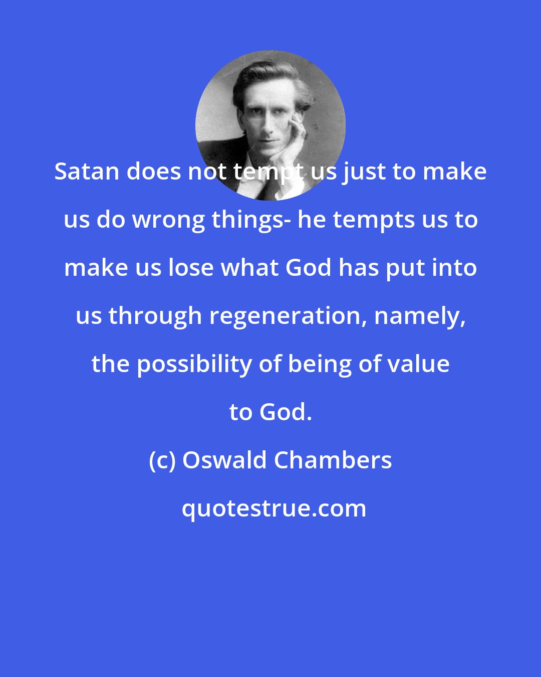 Oswald Chambers: Satan does not tempt us just to make us do wrong things- he tempts us to make us lose what God has put into us through regeneration, namely, the possibility of being of value to God.