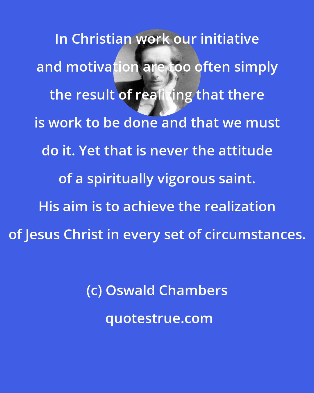 Oswald Chambers: In Christian work our initiative and motivation are too often simply the result of realizing that there is work to be done and that we must do it. Yet that is never the attitude of a spiritually vigorous saint. His aim is to achieve the realization of Jesus Christ in every set of circumstances.