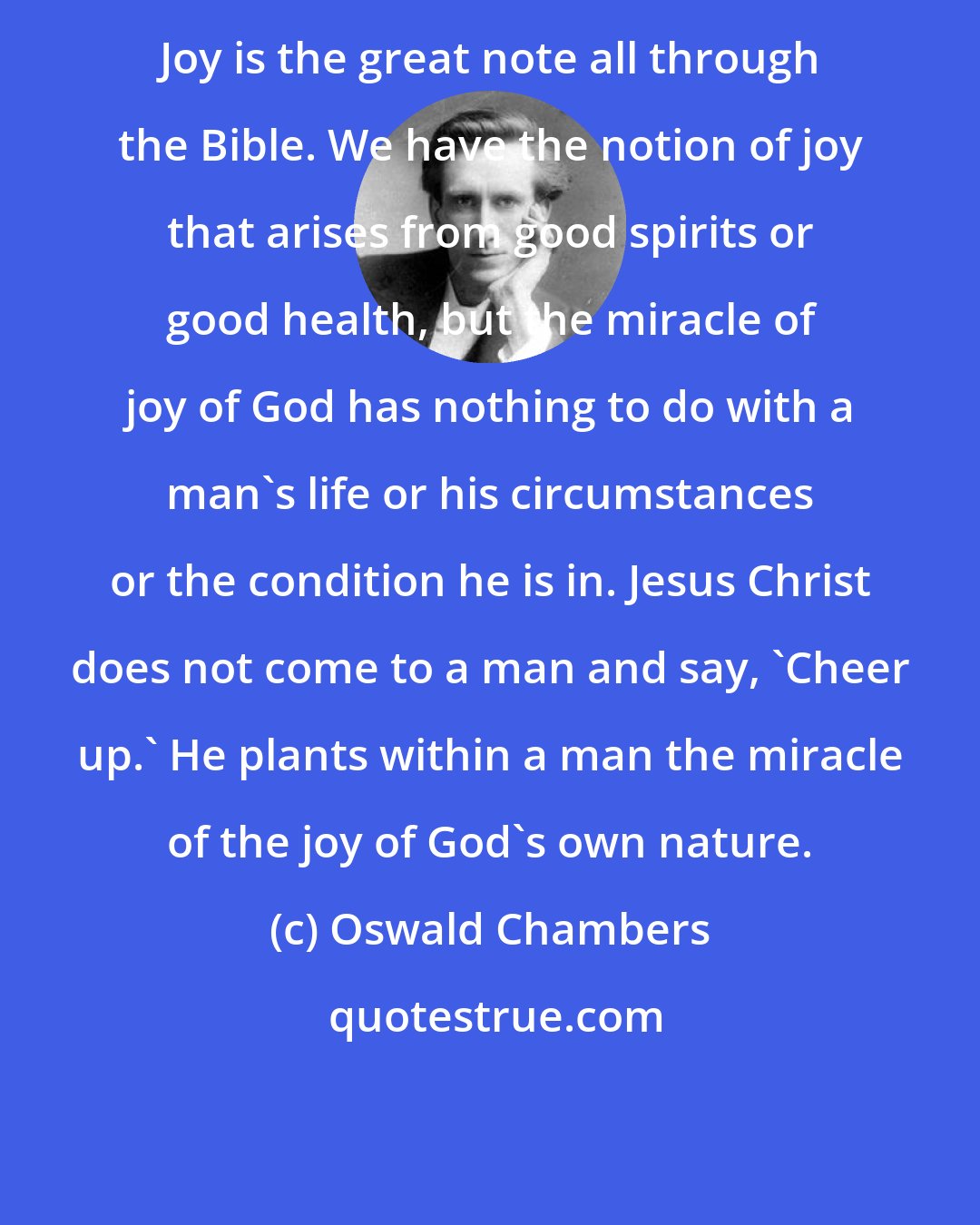 Oswald Chambers: Joy is the great note all through the Bible. We have the notion of joy that arises from good spirits or good health, but the miracle of joy of God has nothing to do with a man's life or his circumstances or the condition he is in. Jesus Christ does not come to a man and say, 'Cheer up.' He plants within a man the miracle of the joy of God's own nature.
