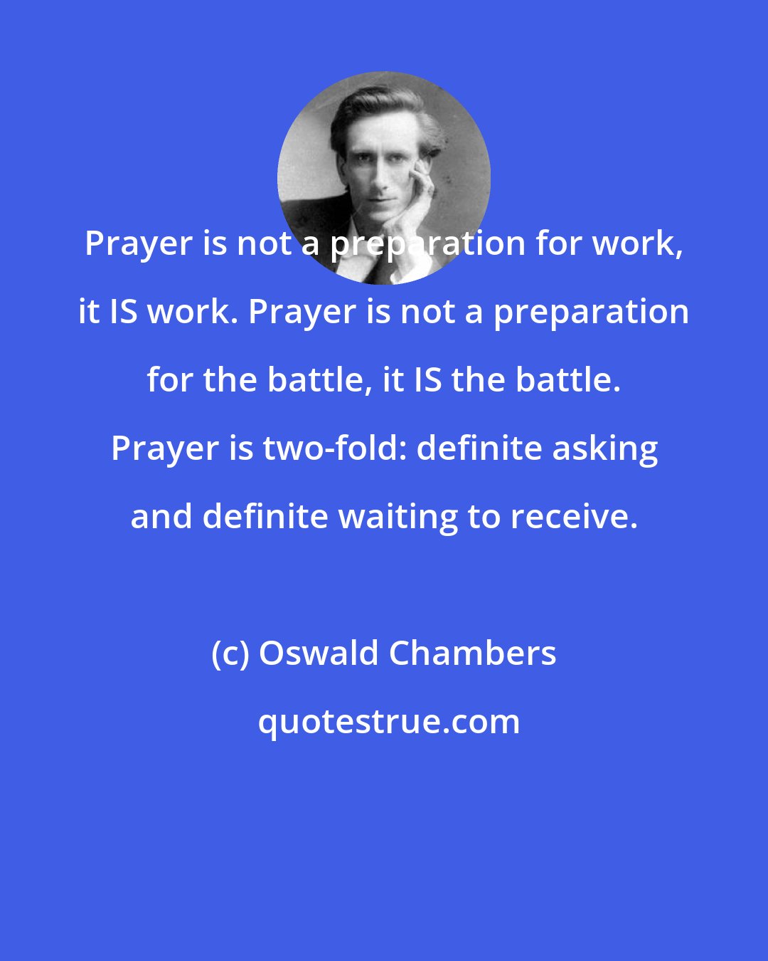 Oswald Chambers: Prayer is not a preparation for work, it IS work. Prayer is not a preparation for the battle, it IS the battle. Prayer is two-fold: definite asking and definite waiting to receive.