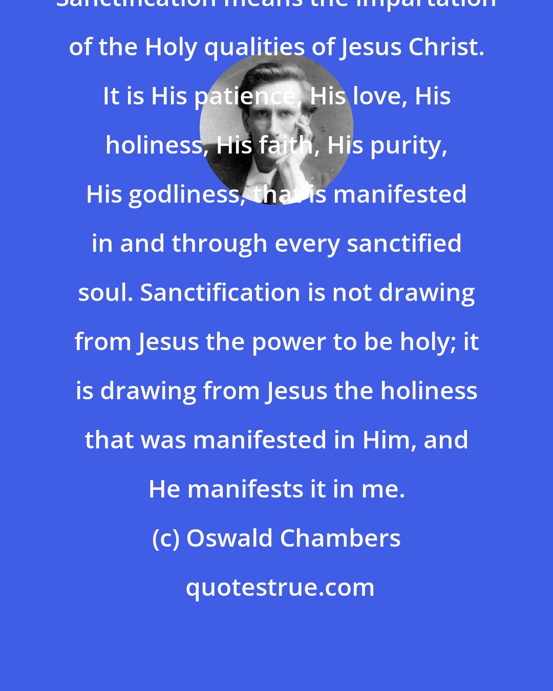 Oswald Chambers: Sanctification means the impartation of the Holy qualities of Jesus Christ. It is His patience, His love, His holiness, His faith, His purity, His godliness, that is manifested in and through every sanctified soul. Sanctification is not drawing from Jesus the power to be holy; it is drawing from Jesus the holiness that was manifested in Him, and He manifests it in me.