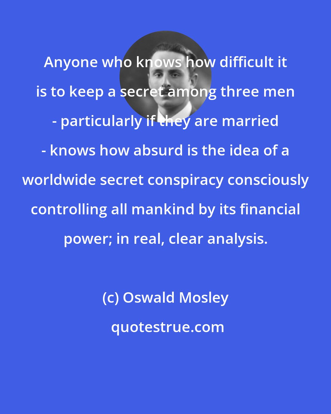 Oswald Mosley: Anyone who knows how difficult it is to keep a secret among three men - particularly if they are married - knows how absurd is the idea of a worldwide secret conspiracy consciously controlling all mankind by its financial power; in real, clear analysis.