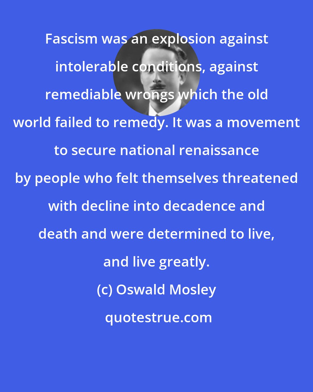 Oswald Mosley: Fascism was an explosion against intolerable conditions, against remediable wrongs which the old world failed to remedy. It was a movement to secure national renaissance by people who felt themselves threatened with decline into decadence and death and were determined to live, and live greatly.