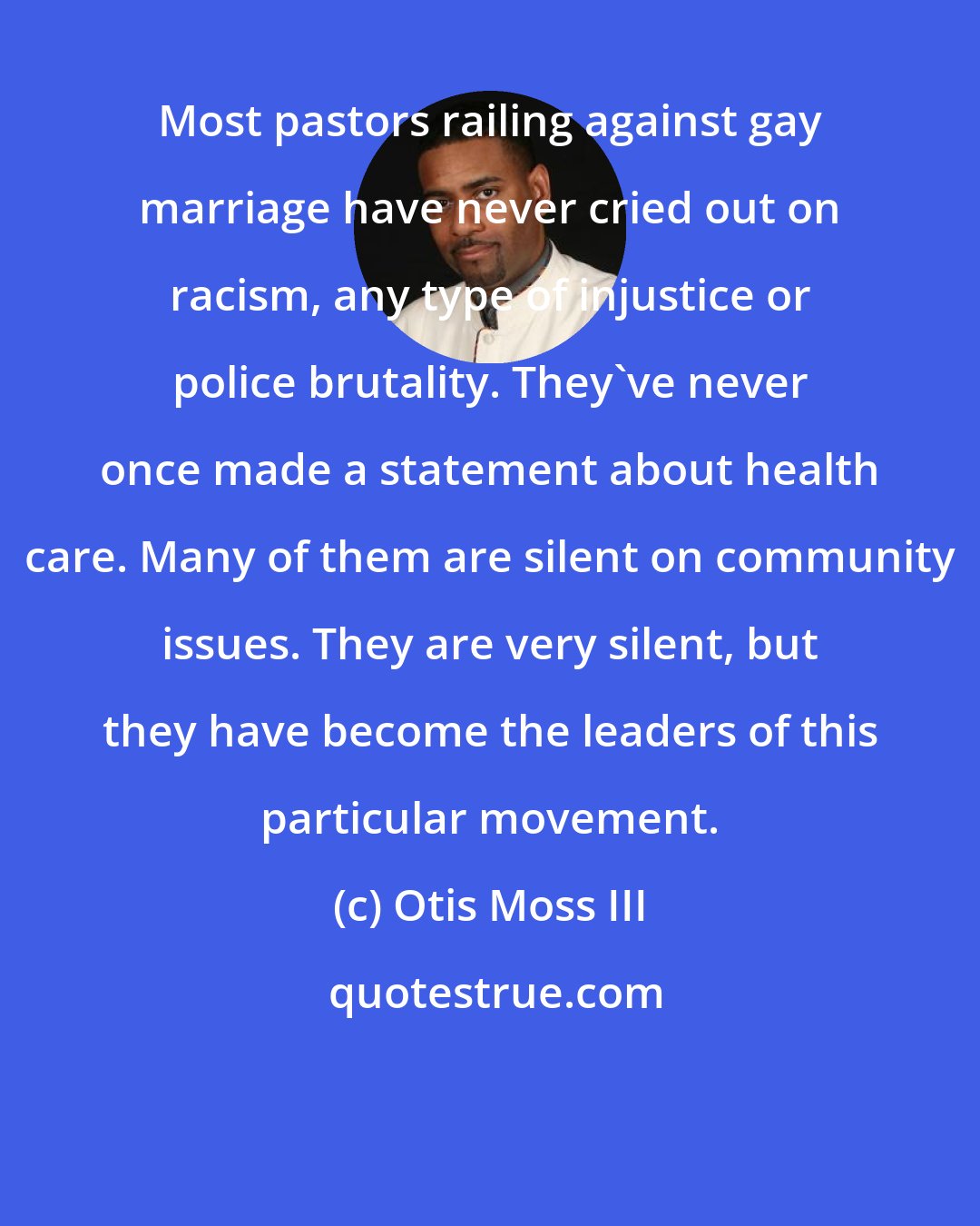 Otis Moss III: Most pastors railing against gay marriage have never cried out on racism, any type of injustice or police brutality. They've never once made a statement about health care. Many of them are silent on community issues. They are very silent, but they have become the leaders of this particular movement.