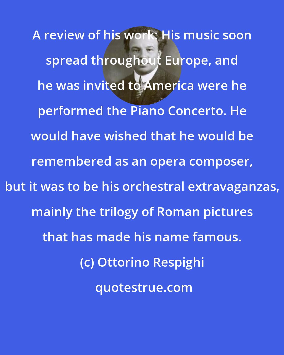 Ottorino Respighi: A review of his work: His music soon spread throughout Europe, and he was invited to America were he performed the Piano Concerto. He would have wished that he would be remembered as an opera composer, but it was to be his orchestral extravaganzas, mainly the trilogy of Roman pictures that has made his name famous.