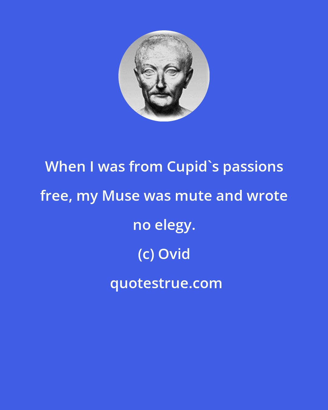 Ovid: When I was from Cupid's passions free, my Muse was mute and wrote no elegy.