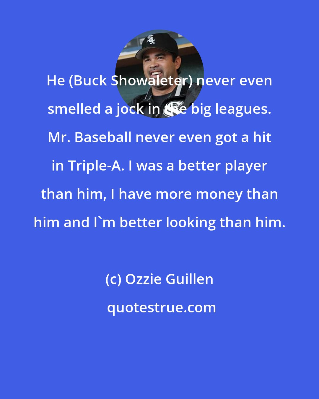 Ozzie Guillen: He (Buck Showaleter) never even smelled a jock in the big leagues. Mr. Baseball never even got a hit in Triple-A. I was a better player than him, I have more money than him and I'm better looking than him.