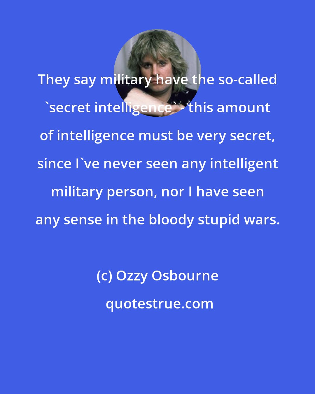 Ozzy Osbourne: They say military have the so-called 'secret intelligence' - this amount of intelligence must be very secret, since I've never seen any intelligent military person, nor I have seen any sense in the bloody stupid wars.