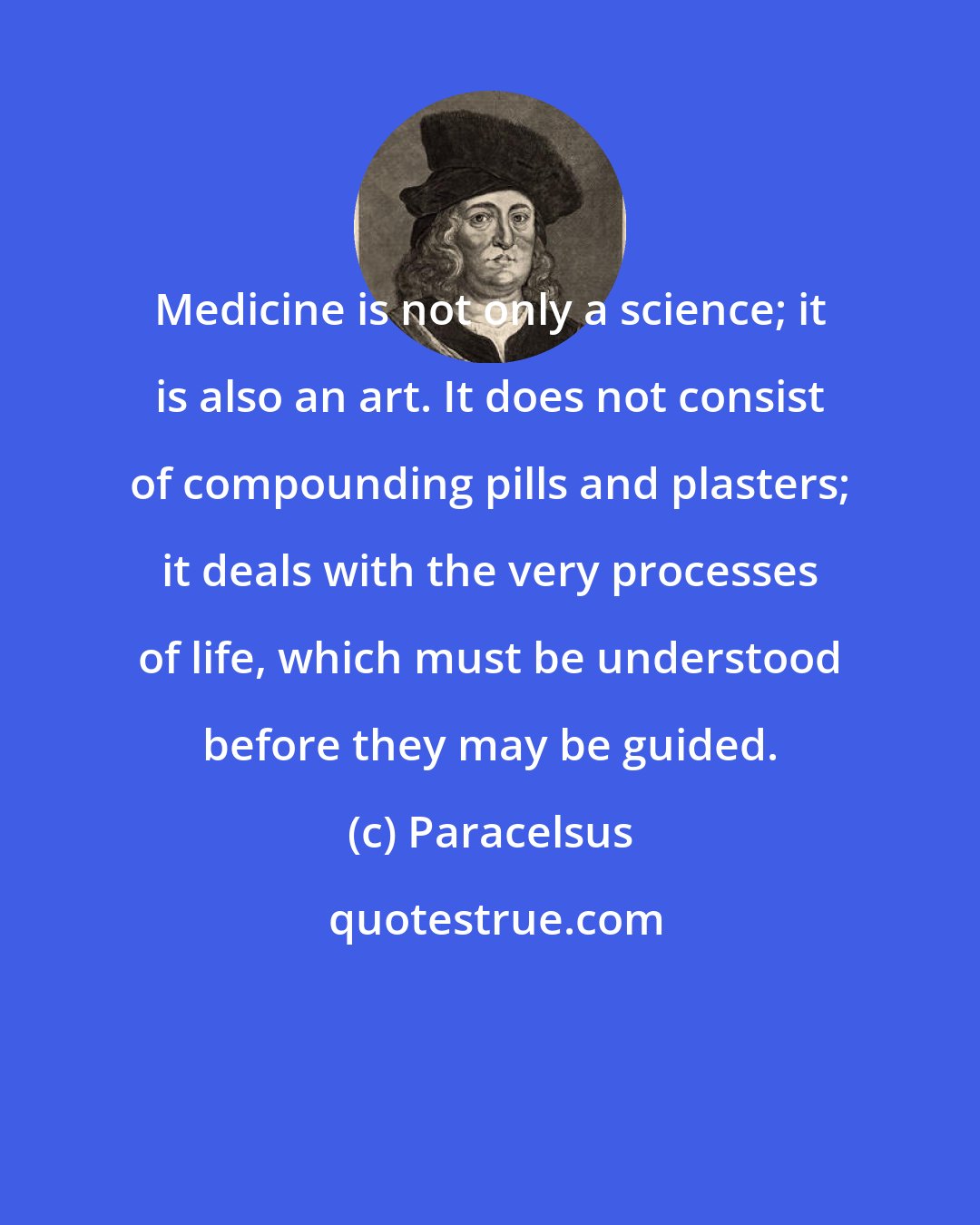 Paracelsus: Medicine is not only a science; it is also an art. It does not consist of compounding pills and plasters; it deals with the very processes of life, which must be understood before they may be guided.