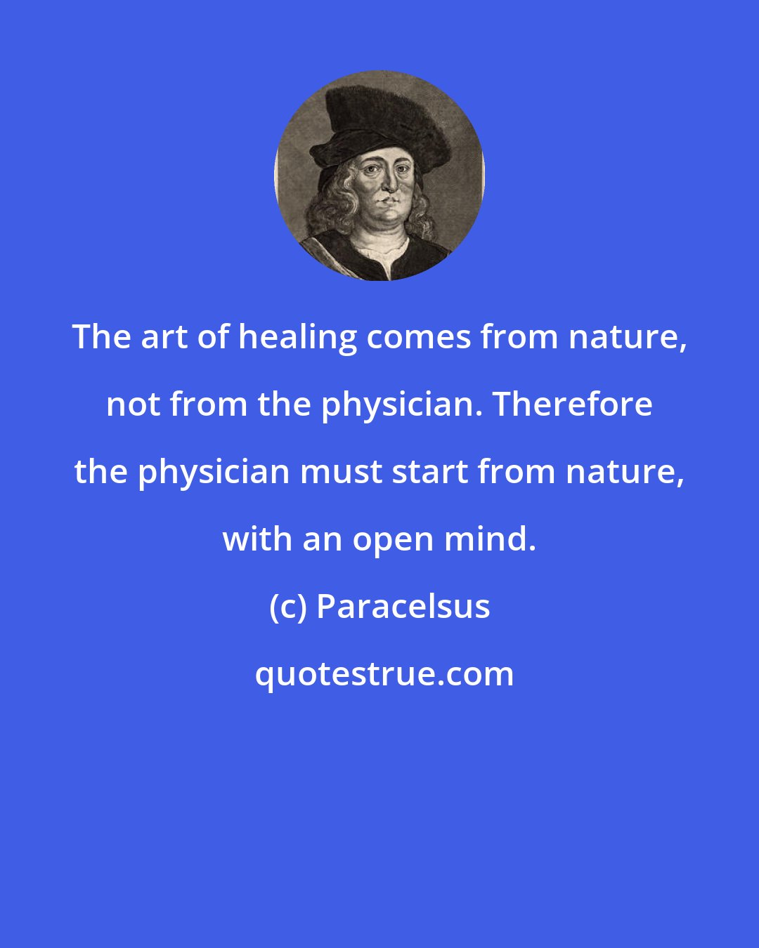 Paracelsus: The art of healing comes from nature, not from the physician. Therefore the physician must start from nature, with an open mind.