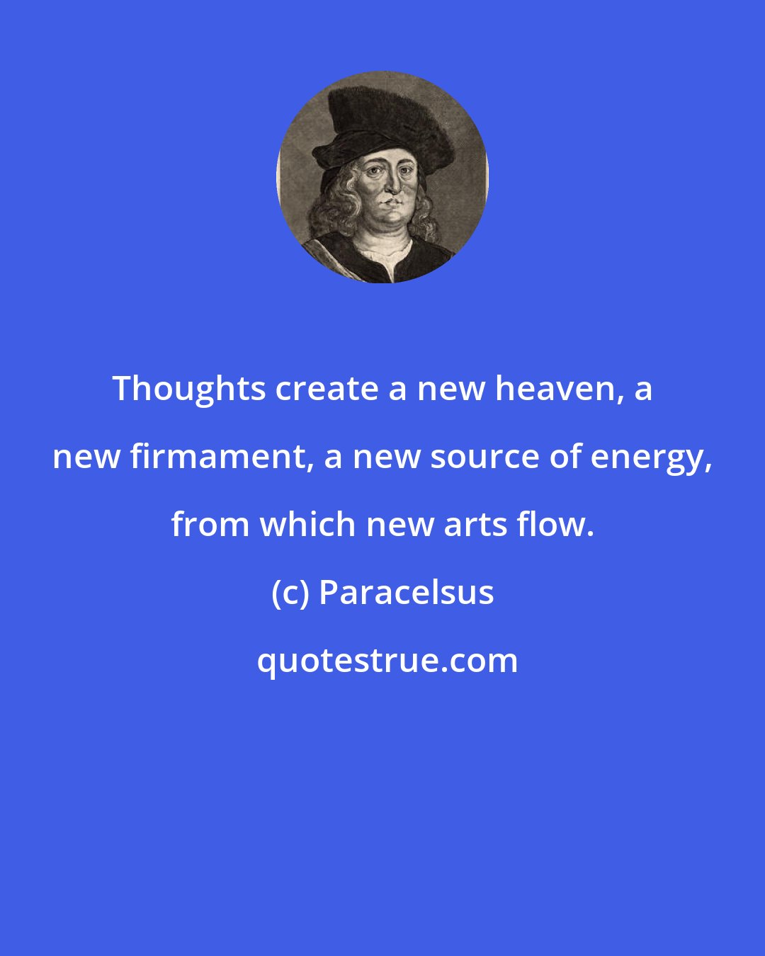 Paracelsus: Thoughts create a new heaven, a new firmament, a new source of energy, from which new arts flow.