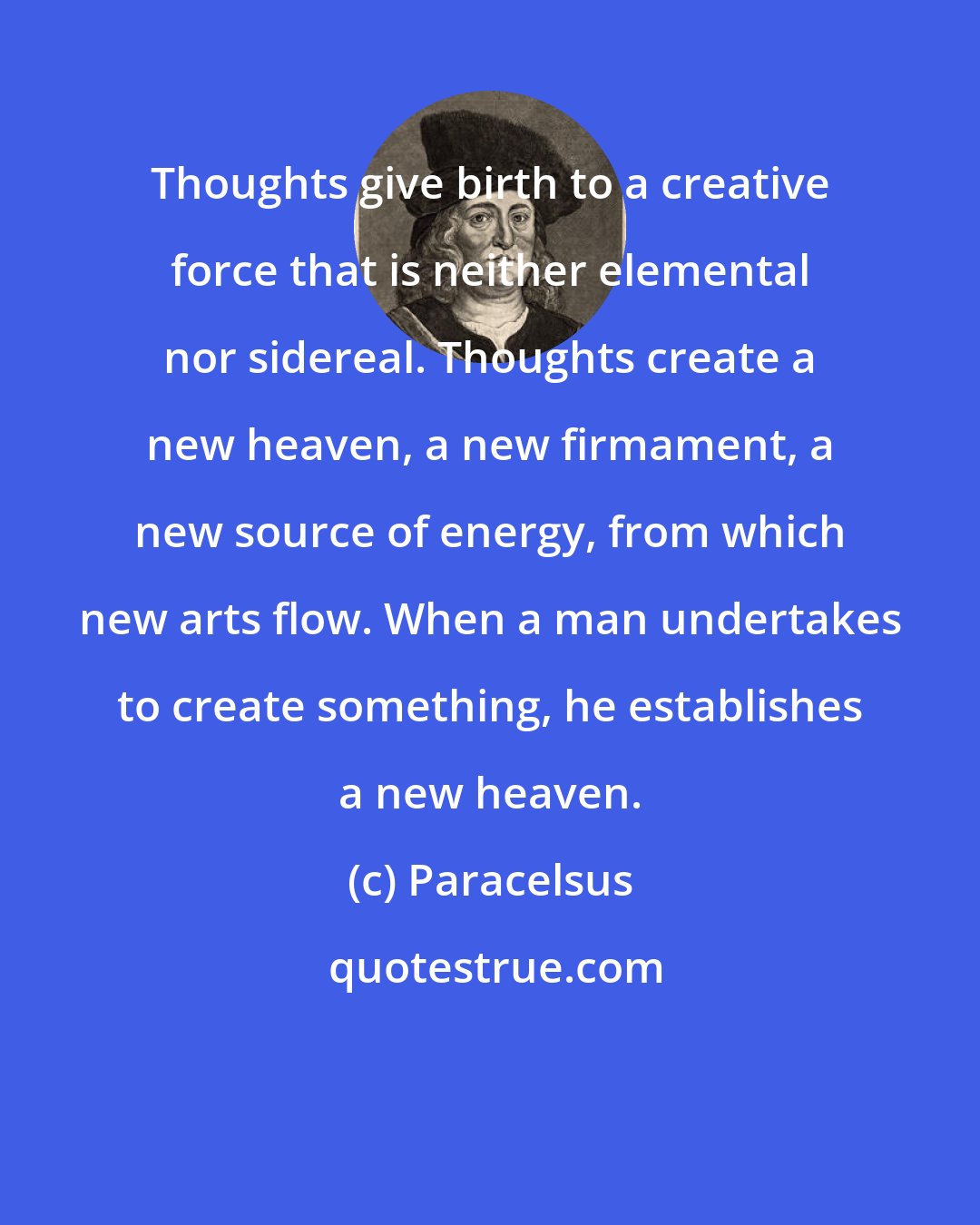 Paracelsus: Thoughts give birth to a creative force that is neither elemental nor sidereal. Thoughts create a new heaven, a new firmament, a new source of energy, from which new arts flow. When a man undertakes to create something, he establishes a new heaven.