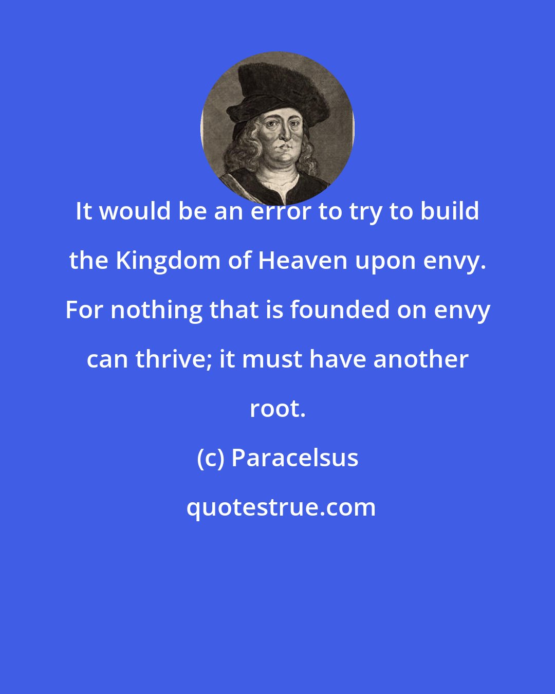 Paracelsus: It would be an error to try to build the Kingdom of Heaven upon envy. For nothing that is founded on envy can thrive; it must have another root.