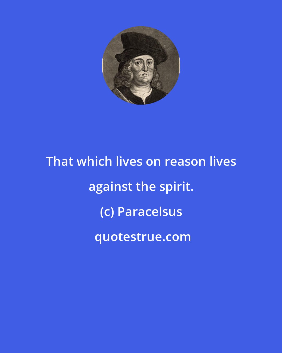 Paracelsus: That which lives on reason lives against the spirit.