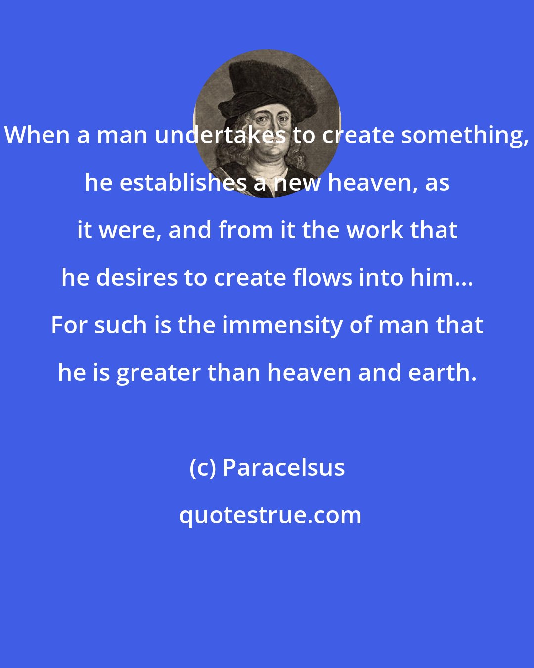 Paracelsus: When a man undertakes to create something, he establishes a new heaven, as it were, and from it the work that he desires to create flows into him... For such is the immensity of man that he is greater than heaven and earth.