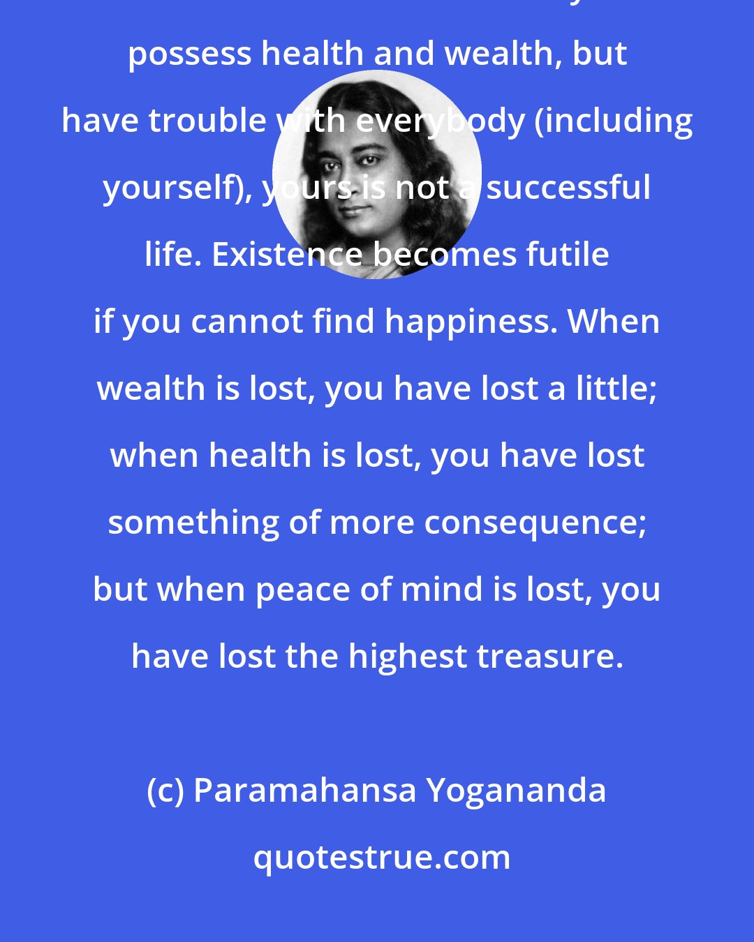 Paramahansa Yogananda: Consider whether fulfillment of the goal you have chosen will constitute success. What is success? If you possess health and wealth, but have trouble with everybody (including yourself), yours is not a successful life. Existence becomes futile if you cannot find happiness. When wealth is lost, you have lost a little; when health is lost, you have lost something of more consequence; but when peace of mind is lost, you have lost the highest treasure.
