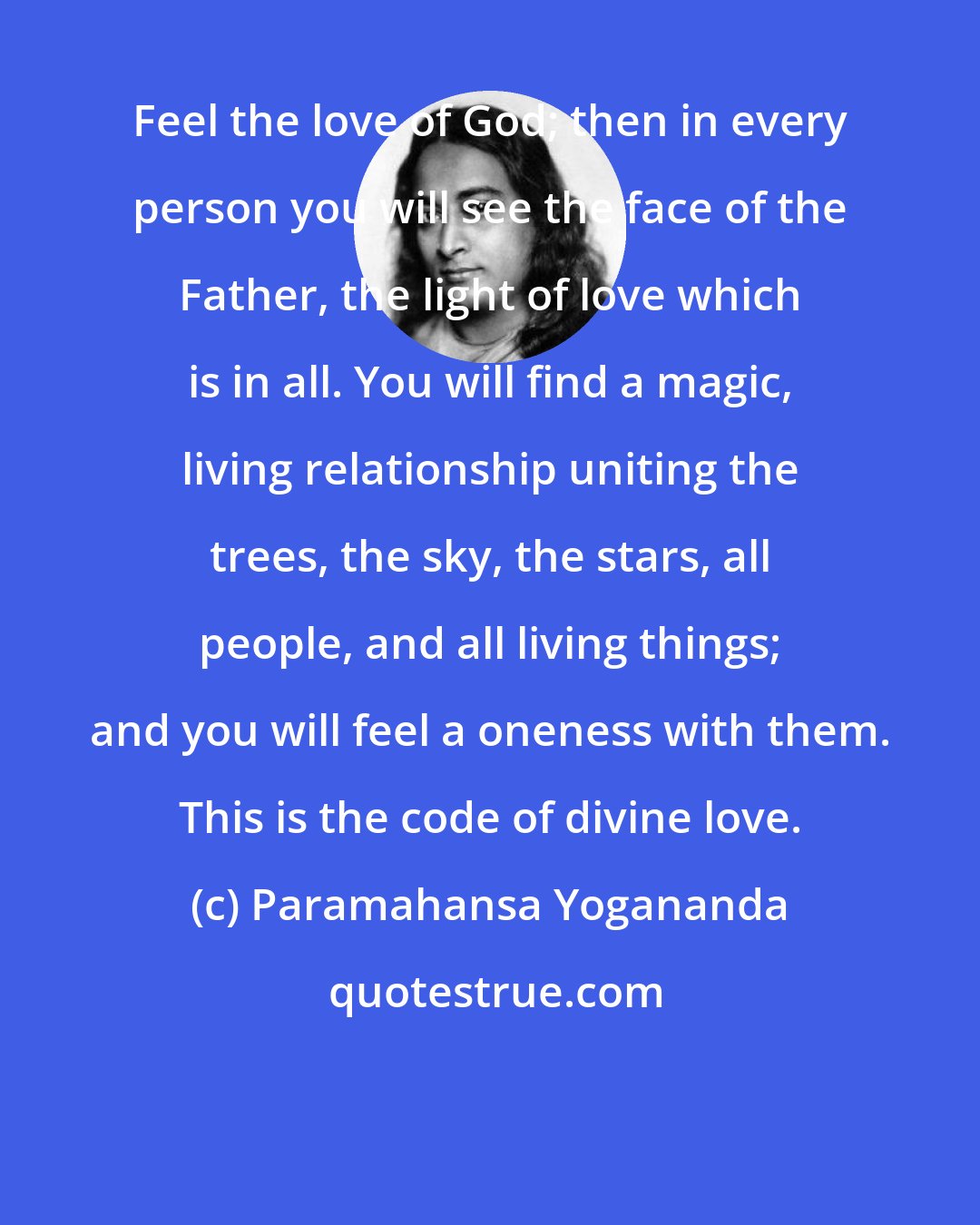 Paramahansa Yogananda: Feel the love of God; then in every person you will see the face of the Father, the light of love which is in all. You will find a magic, living relationship uniting the trees, the sky, the stars, all people, and all living things; and you will feel a oneness with them. This is the code of divine love.