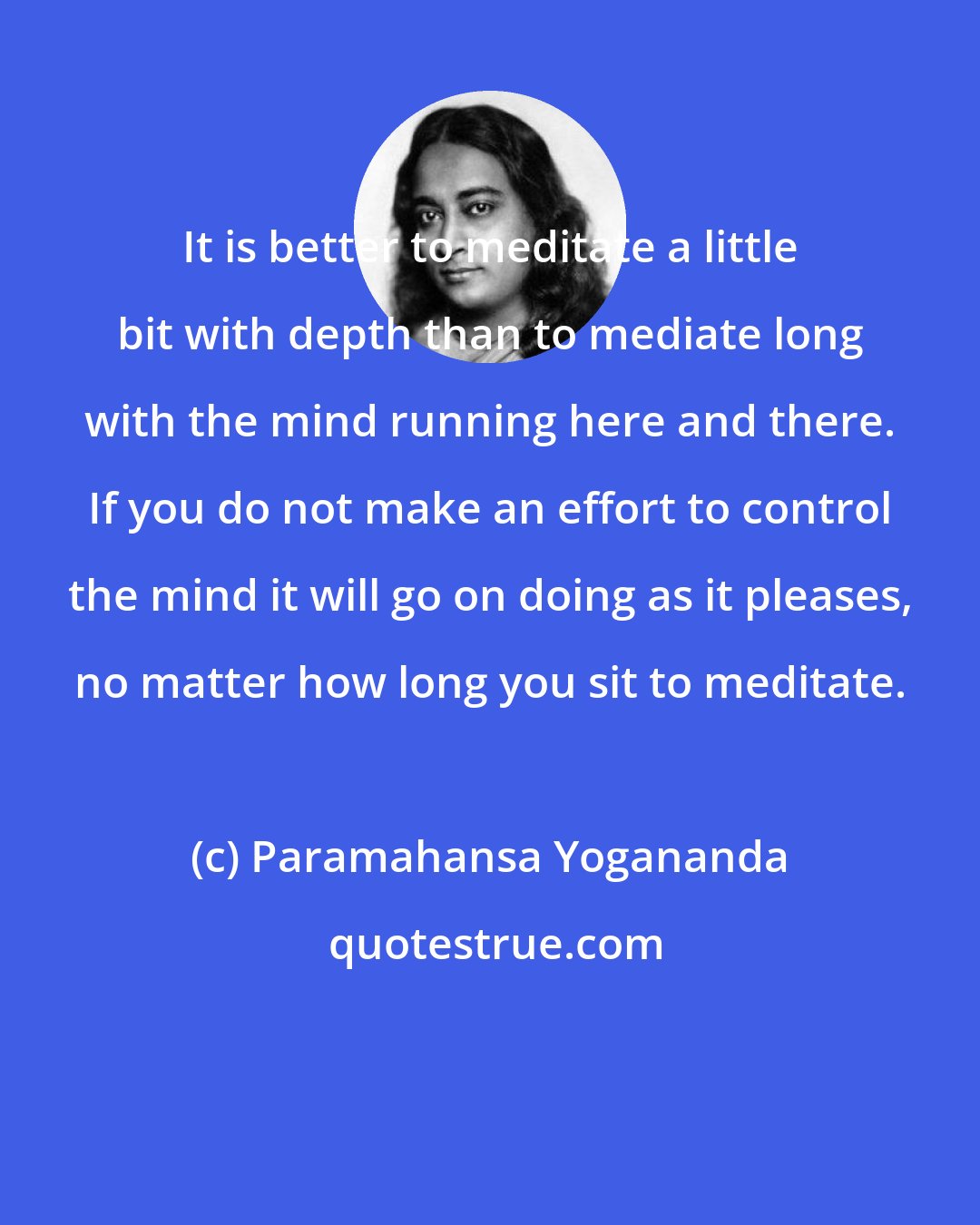 Paramahansa Yogananda: It is better to meditate a little bit with depth than to mediate long with the mind running here and there. If you do not make an effort to control the mind it will go on doing as it pleases, no matter how long you sit to meditate.