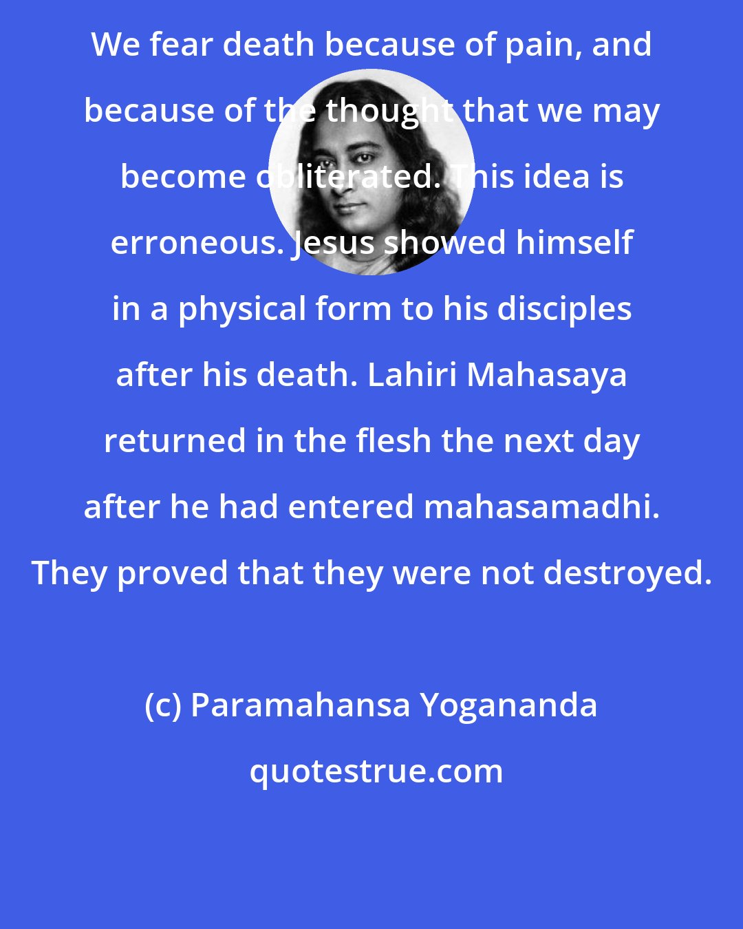 Paramahansa Yogananda: We fear death because of pain, and because of the thought that we may become obliterated. This idea is erroneous. Jesus showed himself in a physical form to his disciples after his death. Lahiri Mahasaya returned in the flesh the next day after he had entered mahasamadhi. They proved that they were not destroyed.