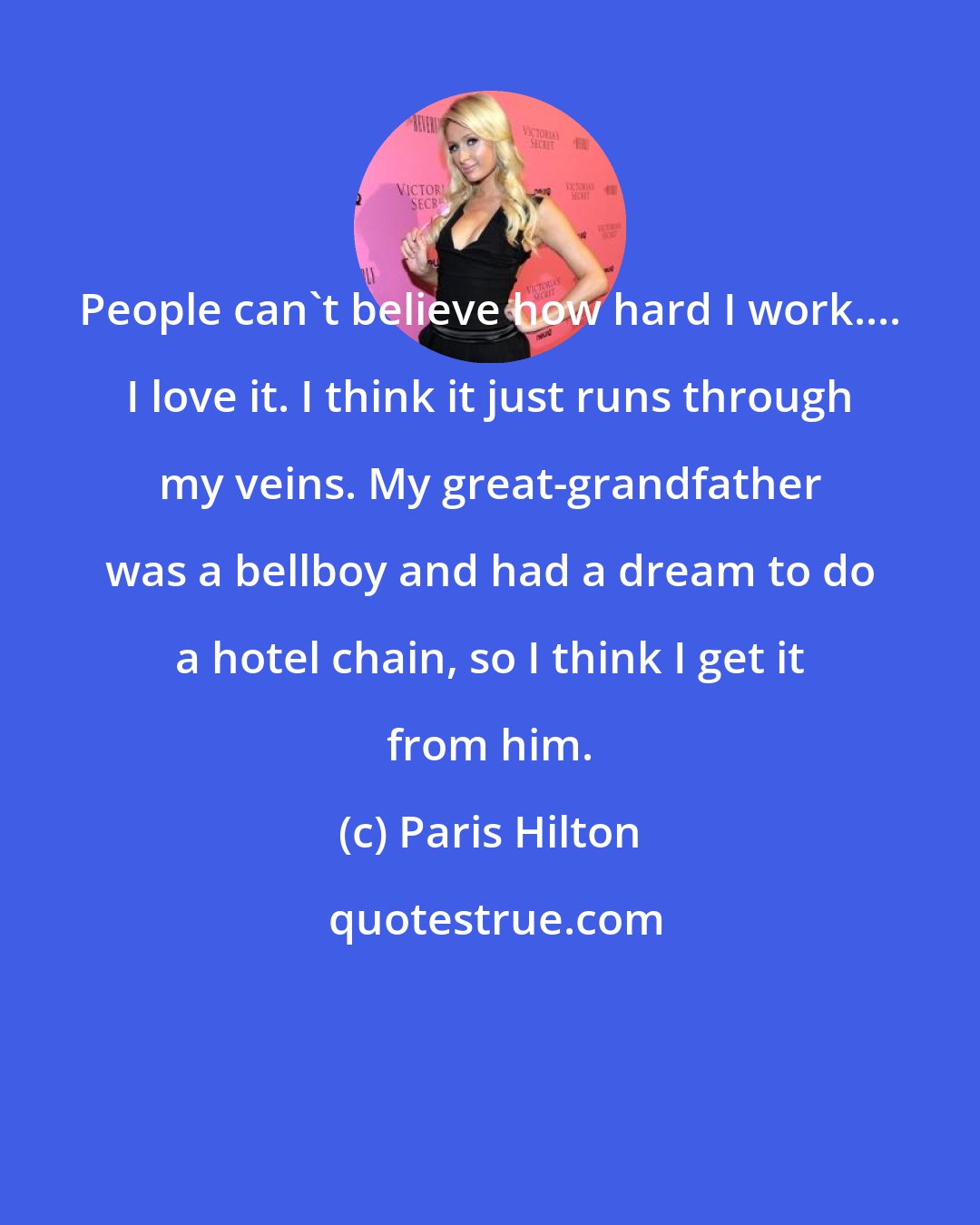 Paris Hilton: People can't believe how hard I work.... I love it. I think it just runs through my veins. My great-grandfather was a bellboy and had a dream to do a hotel chain, so I think I get it from him.