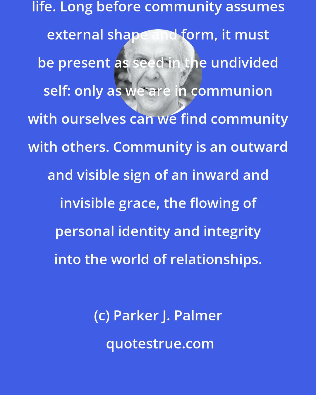 Parker J. Palmer: Community cannot take root in a divided life. Long before community assumes external shape and form, it must be present as seed in the undivided self: only as we are in communion with ourselves can we find community with others. Community is an outward and visible sign of an inward and invisible grace, the flowing of personal identity and integrity into the world of relationships.