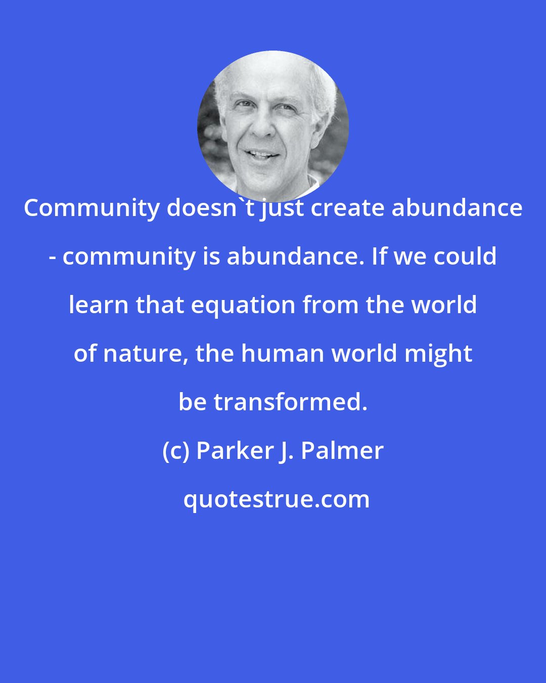 Parker J. Palmer: Community doesn't just create abundance - community is abundance. If we could learn that equation from the world of nature, the human world might be transformed.