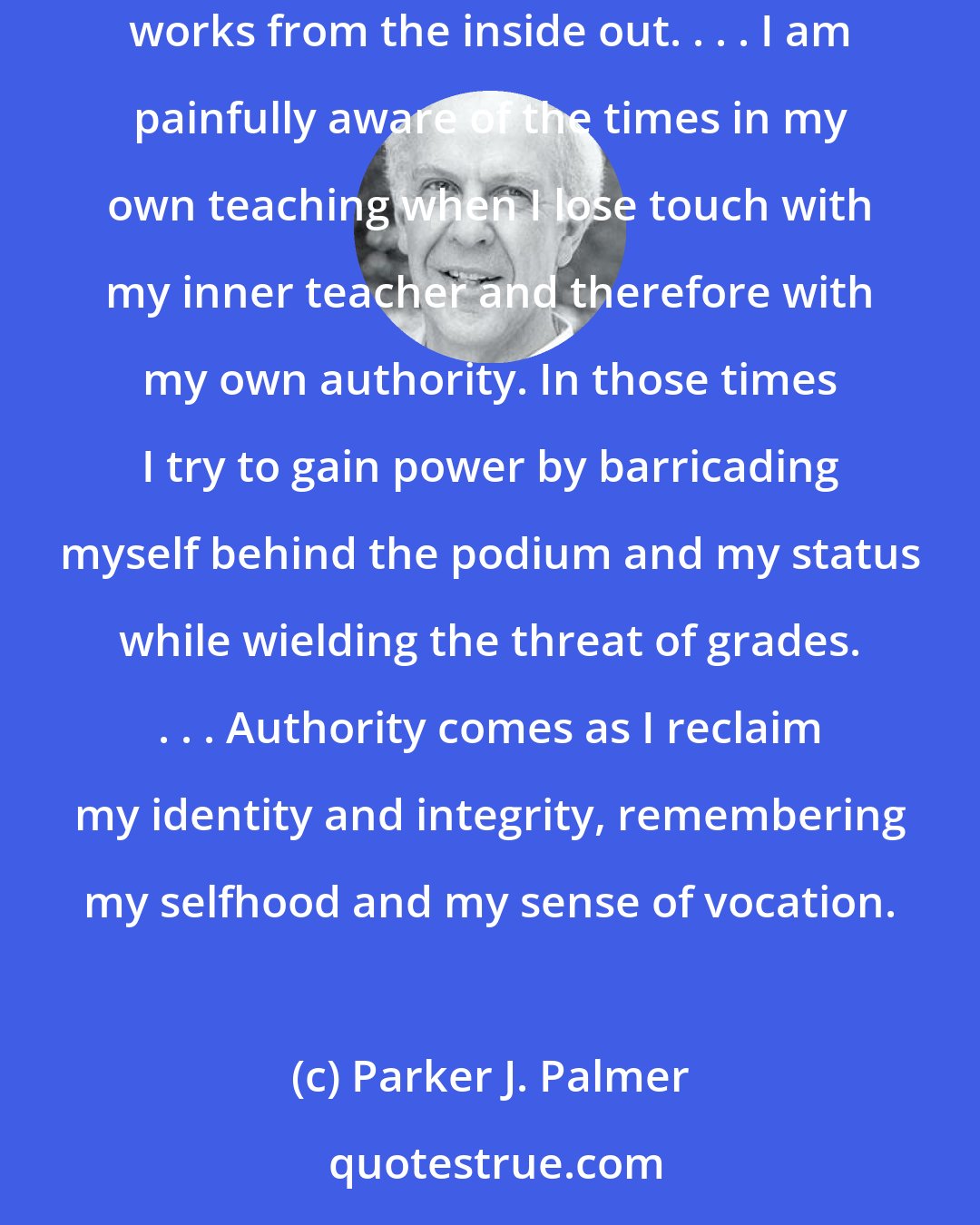 Parker J. Palmer: In a culture of technique, we often confuse authority with power, but the two are not the same. Power works from the outside in, but authority works from the inside out. . . . I am painfully aware of the times in my own teaching when I lose touch with my inner teacher and therefore with my own authority. In those times I try to gain power by barricading myself behind the podium and my status while wielding the threat of grades. . . . Authority comes as I reclaim my identity and integrity, remembering my selfhood and my sense of vocation.