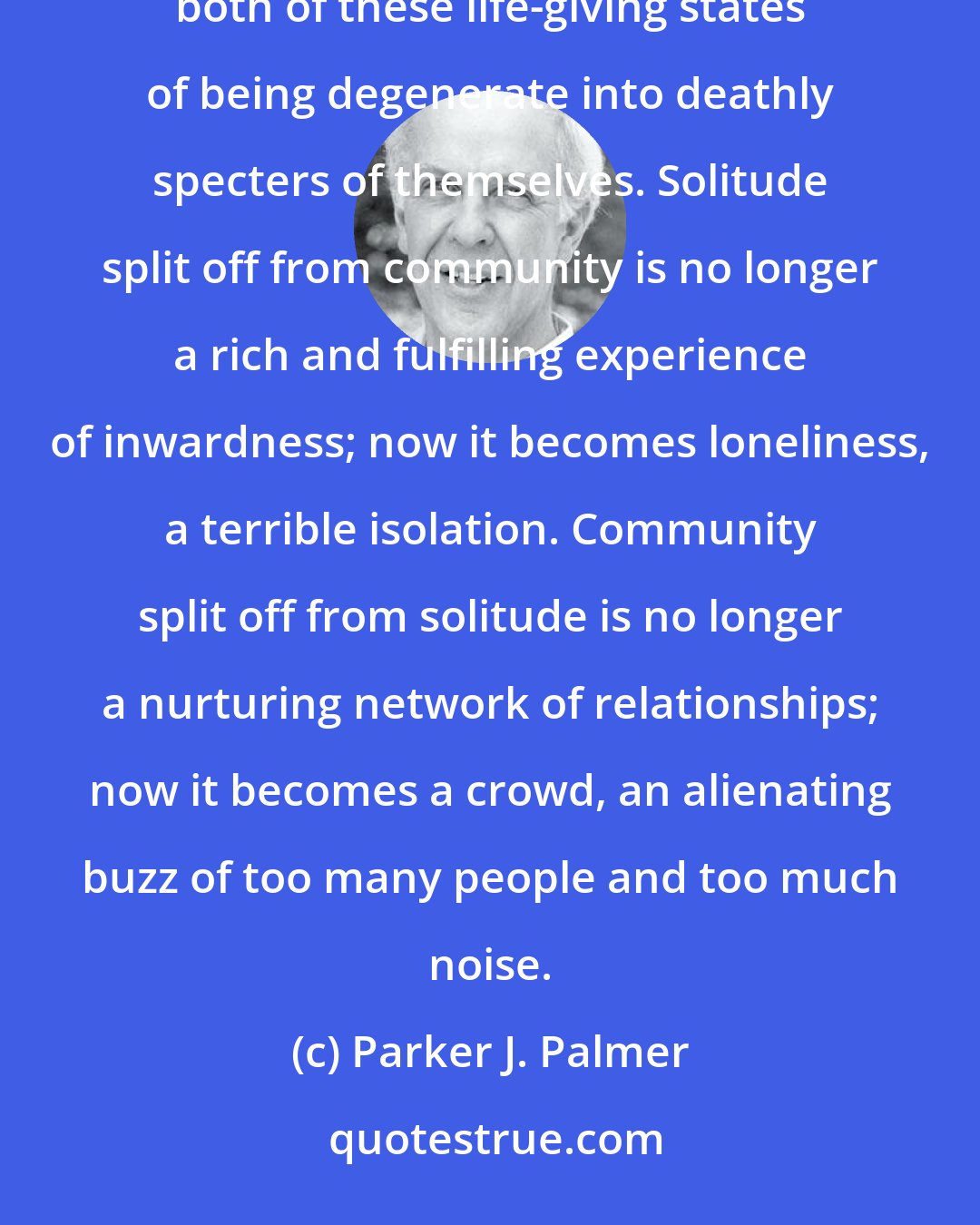 Parker J. Palmer: Our equal and opposite needs for solitude and community constitute a great paradox. When it is torn apart, both of these life-giving states of being degenerate into deathly specters of themselves. Solitude split off from community is no longer a rich and fulfilling experience of inwardness; now it becomes loneliness, a terrible isolation. Community split off from solitude is no longer a nurturing network of relationships; now it becomes a crowd, an alienating buzz of too many people and too much noise.
