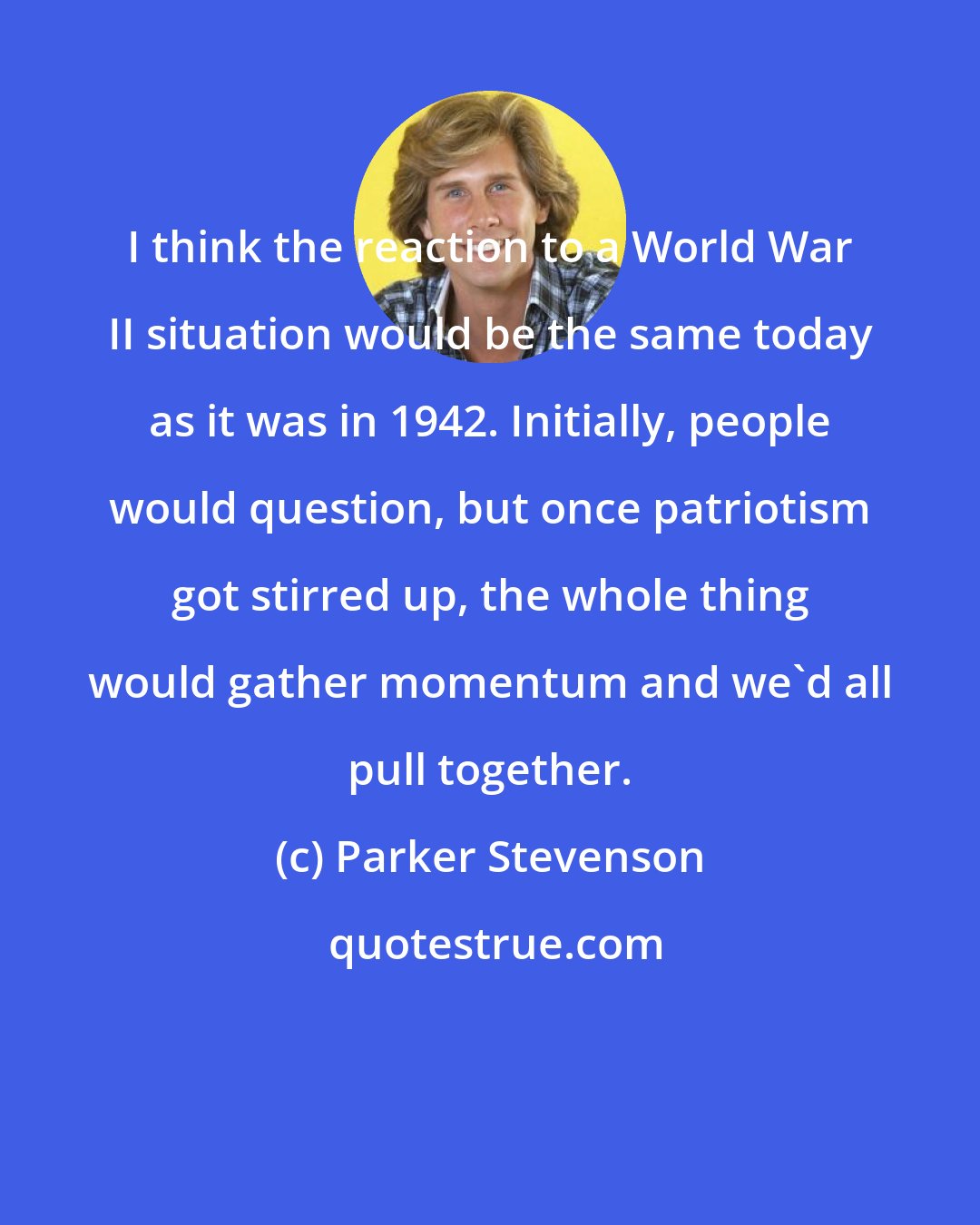 Parker Stevenson: I think the reaction to a World War II situation would be the same today as it was in 1942. Initially, people would question, but once patriotism got stirred up, the whole thing would gather momentum and we'd all pull together.