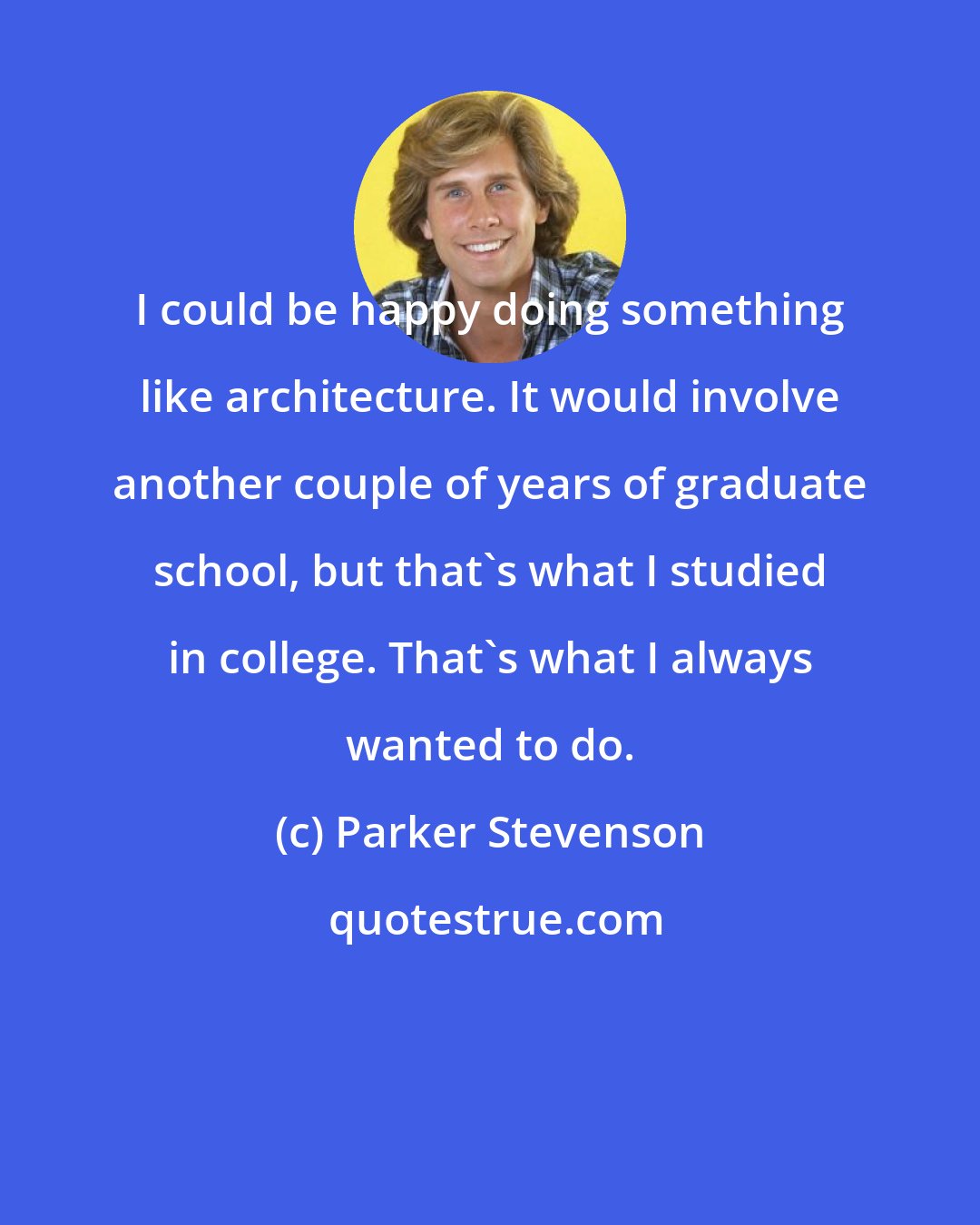 Parker Stevenson: I could be happy doing something like architecture. It would involve another couple of years of graduate school, but that's what I studied in college. That's what I always wanted to do.