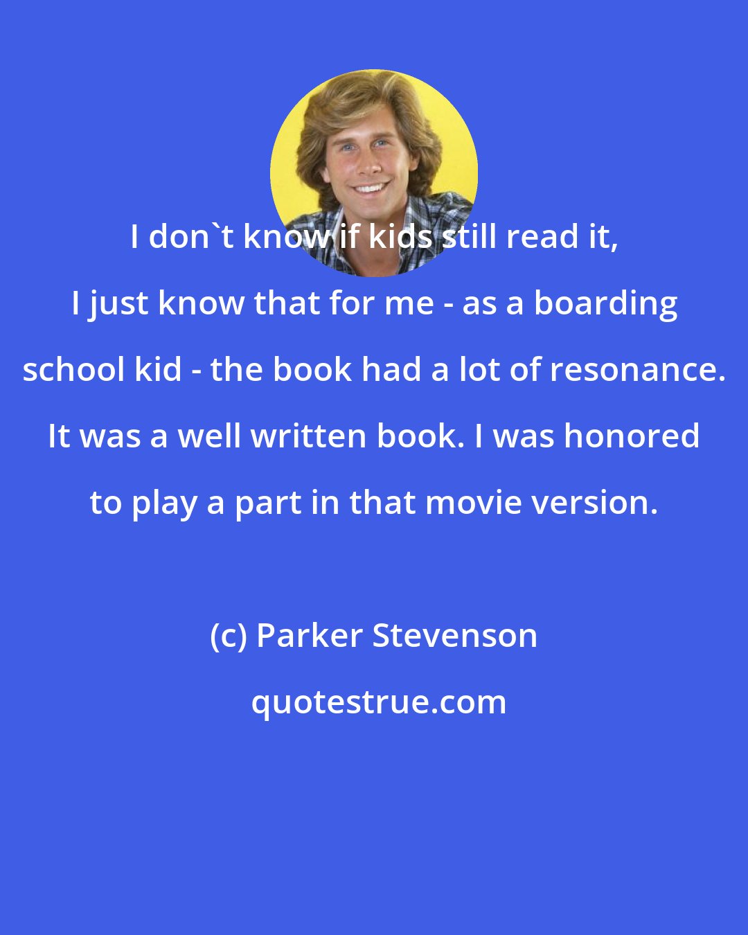 Parker Stevenson: I don't know if kids still read it, I just know that for me - as a boarding school kid - the book had a lot of resonance. It was a well written book. I was honored to play a part in that movie version.