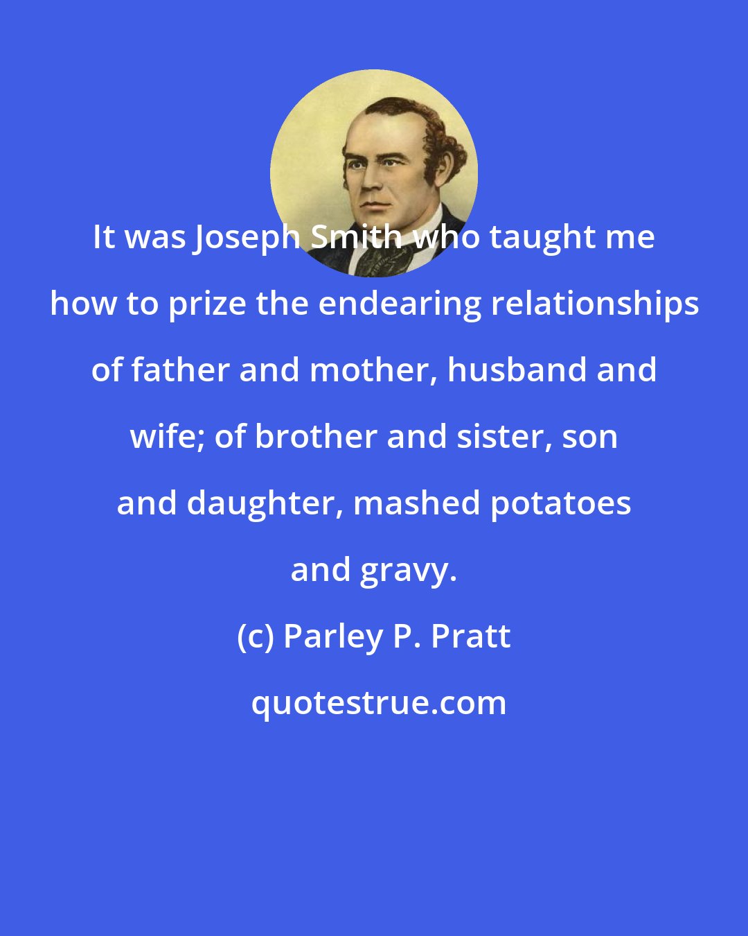 Parley P. Pratt: It was Joseph Smith who taught me how to prize the endearing relationships of father and mother, husband and wife; of brother and sister, son and daughter, mashed potatoes and gravy.