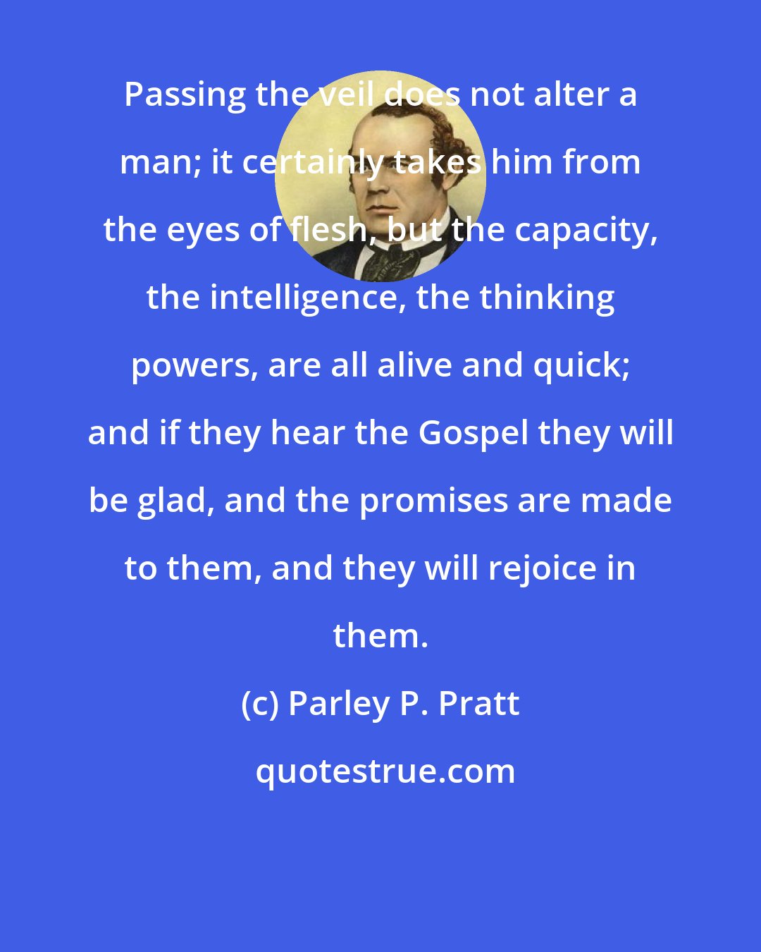 Parley P. Pratt: Passing the veil does not alter a man; it certainly takes him from the eyes of flesh, but the capacity, the intelligence, the thinking powers, are all alive and quick; and if they hear the Gospel they will be glad, and the promises are made to them, and they will rejoice in them.