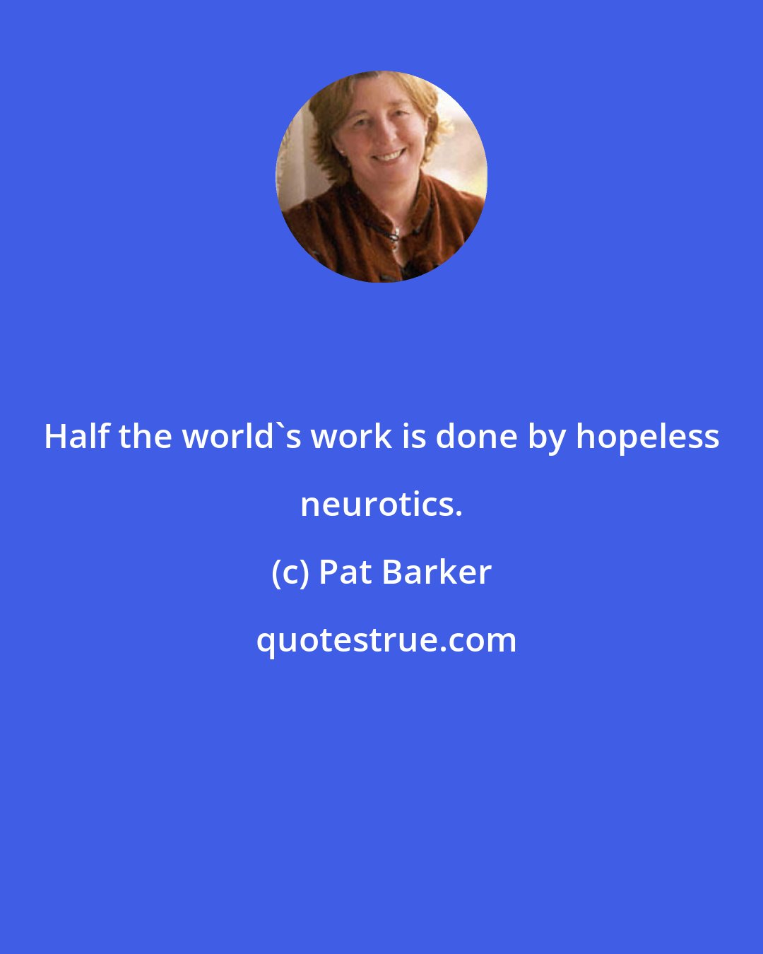 Pat Barker: Half the world's work is done by hopeless neurotics.