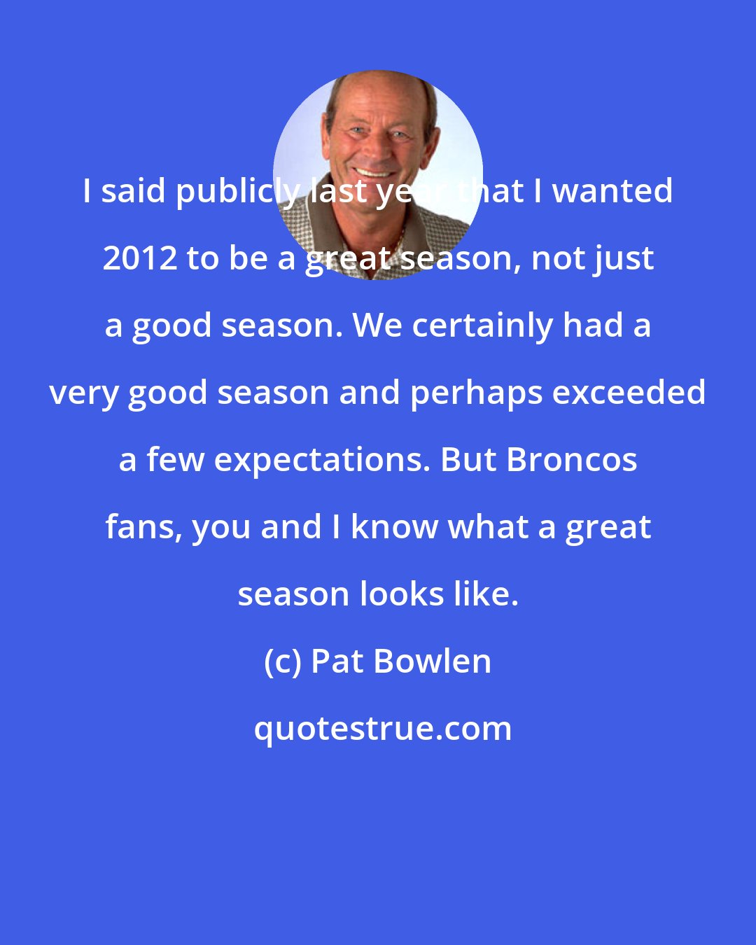 Pat Bowlen: I said publicly last year that I wanted 2012 to be a great season, not just a good season. We certainly had a very good season and perhaps exceeded a few expectations. But Broncos fans, you and I know what a great season looks like.