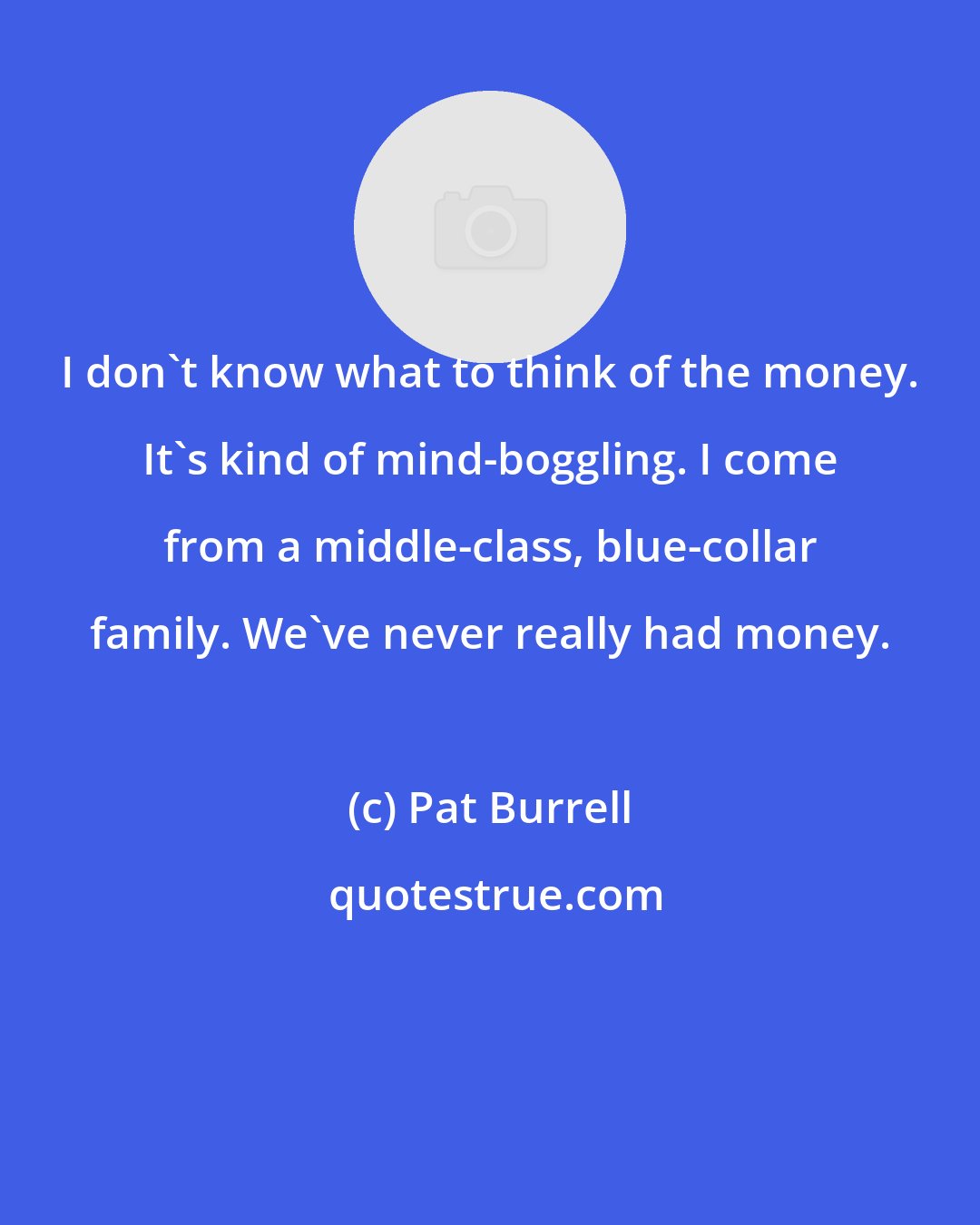 Pat Burrell: I don't know what to think of the money. It's kind of mind-boggling. I come from a middle-class, blue-collar family. We've never really had money.