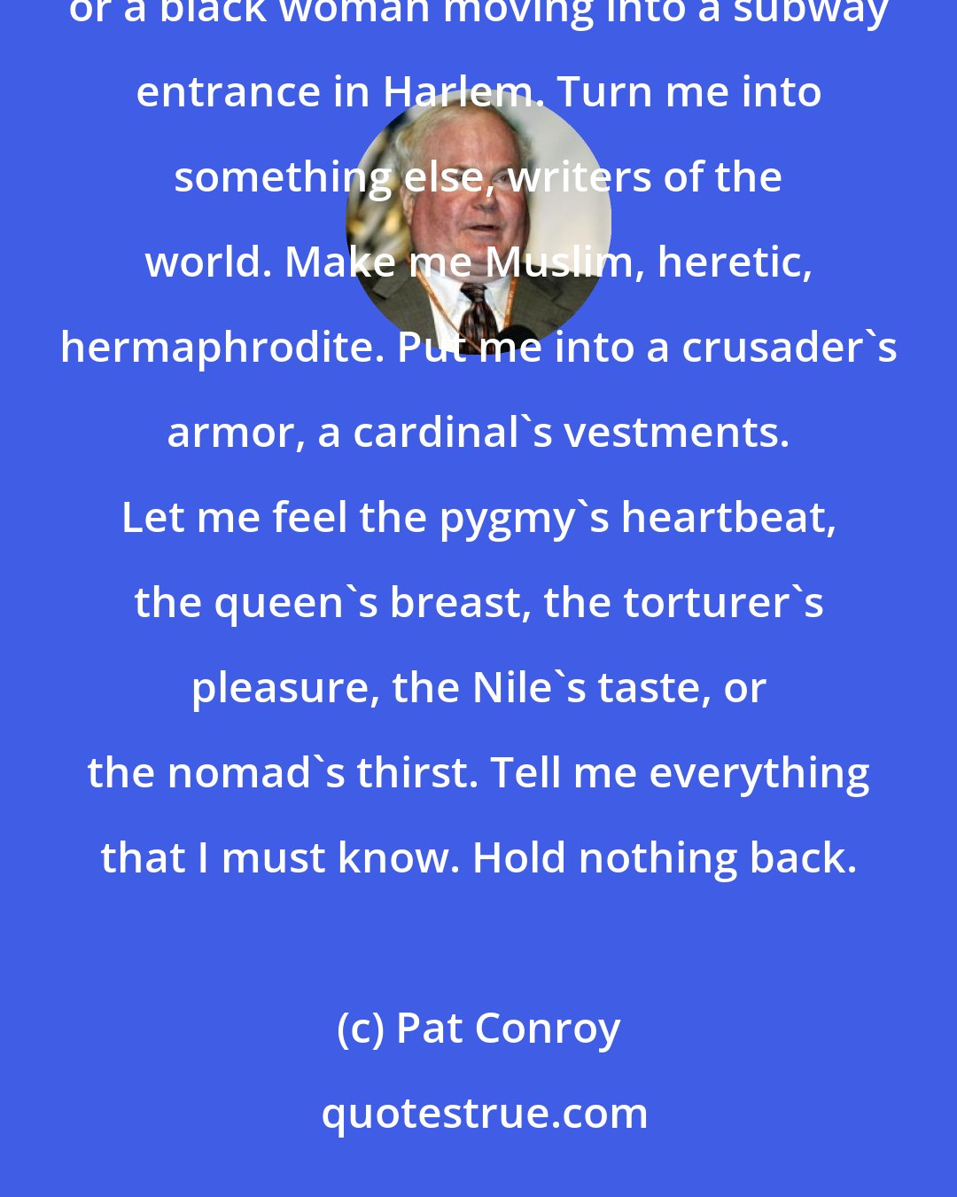 Pat Conroy: Here's what I love: when a great writer turns me into a Jew from Chicago, a lesbian out of South Carolina, or a black woman moving into a subway entrance in Harlem. Turn me into something else, writers of the world. Make me Muslim, heretic, hermaphrodite. Put me into a crusader's armor, a cardinal's vestments. Let me feel the pygmy's heartbeat, the queen's breast, the torturer's pleasure, the Nile's taste, or the nomad's thirst. Tell me everything that I must know. Hold nothing back.