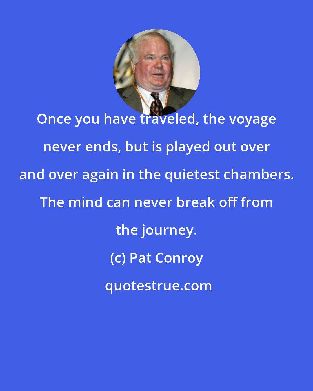 Pat Conroy: Once you have traveled, the voyage never ends, but is played out over and over again in the quietest chambers. The mind can never break off from the journey.